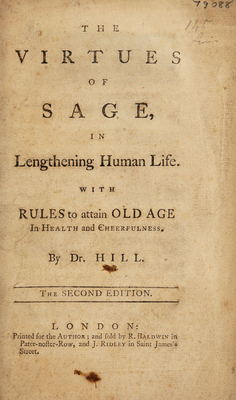 VIRTUES O F SAGE, < IN Lengthening Human Life. WITH RULES to attain OLD AGE IivHealth and Cheerfulness, By Dr. H I L L. m- The SECOND EDITION. LONDON: Printed for the Author ; and fold by R. Baldwin in Pater-noRer-Row, and J. Ridley in Saint James’s- Street.