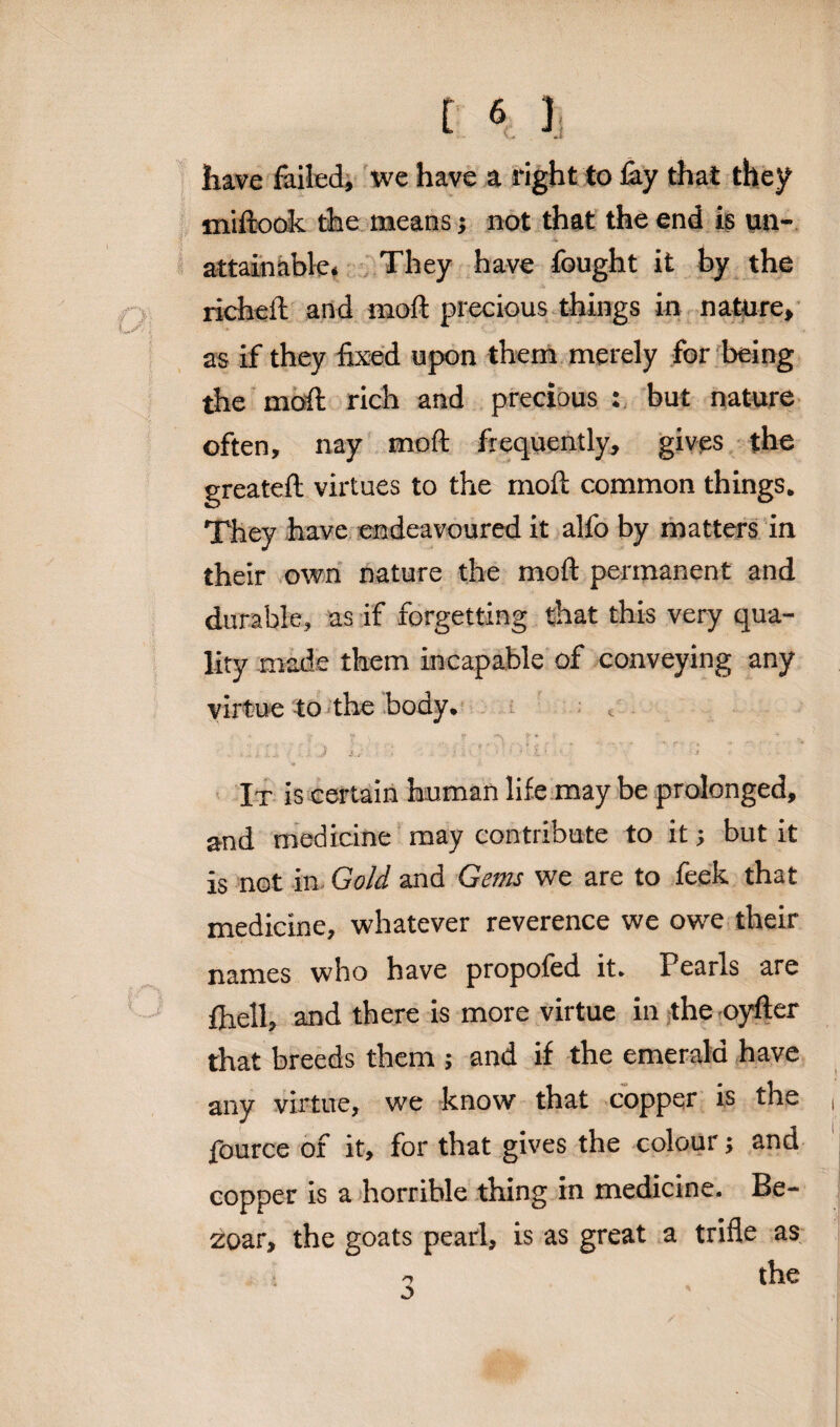 have foiled, we have a right to foy that they miftook the means j not that the end is un¬ attainable. They have fought it by the richeft and mod precious things in nature, as if they fixed upon them merely for being the moil rich and precious : but nature often, nay mod frequently, gives the greateft virtues to the mod common things. They have endeavoured it alfo by matters in their own nature the mod permanent and durable, as if forgetting that this very qua¬ lity made them incapable of conveying any virtue to the body. ' - . ' ■ ! ,.o . ■ ... .. -• •• ; - j .v ■ J $.*'■' ■ $ * V ■ ‘ •* l *  • ' 1 It is certain human life may be prolonged, and medicine may contribute to it; but it is not in Gold and Gems we are to feek that medicine, whatever reverence we owe their names who have propofed it. Pearls are fhell, and there is more virtue in the oyfter that breeds them ; and if the emerald have any virtue, we know that copper is the fource of it, for that gives the colour j and copper is a horrible thing in medicine. Be- zoar, the goats pearl, is as great a trifle as n tllC