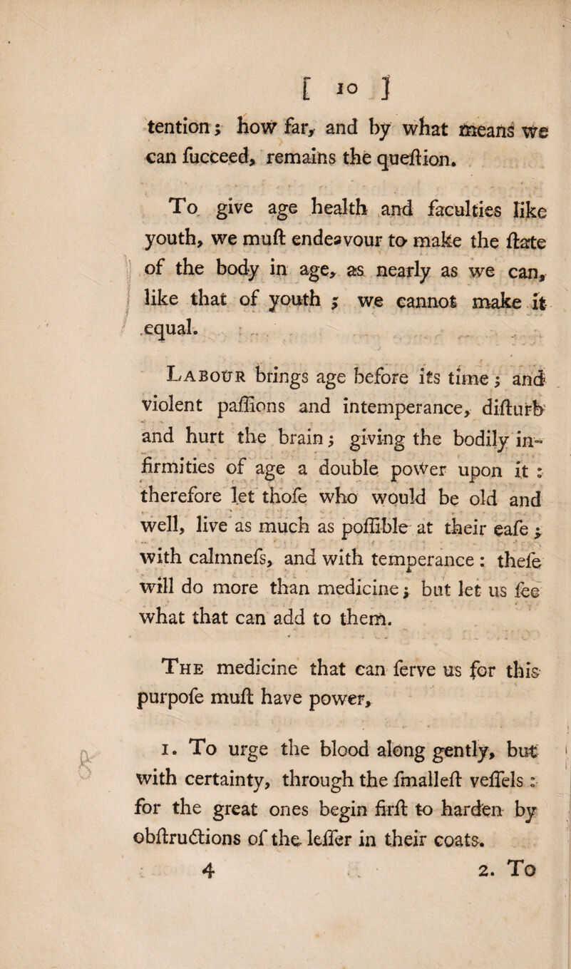 tention; how far, and by what means we can fucceed, remains the queftion. age health and faculties like youth, we muft endeavour to- make the ftate of the body in age, as nearly as we can, i like that of youth ; we cannot make it .equal. ... . Labour brings age before its time; and violent paffions and intemperance, difturb and hurt the brain; giving the bodily in¬ firmities of age a double povVer upon it : therefore let thofe who would be old and * ' '• * • «* well, live as much as poffible at their eafe > with calmnefs, and with temperance : thele will do more than medicine ; but let us fee what that can add to them. The medicine that can ferve us for this purpofe muft have power, i. To urge the blood along gently, but with certainty, through the fmallefi: veffels: for the great ones begin firft to harden by obftrudlions of the leifer in their coats. 4 2. To