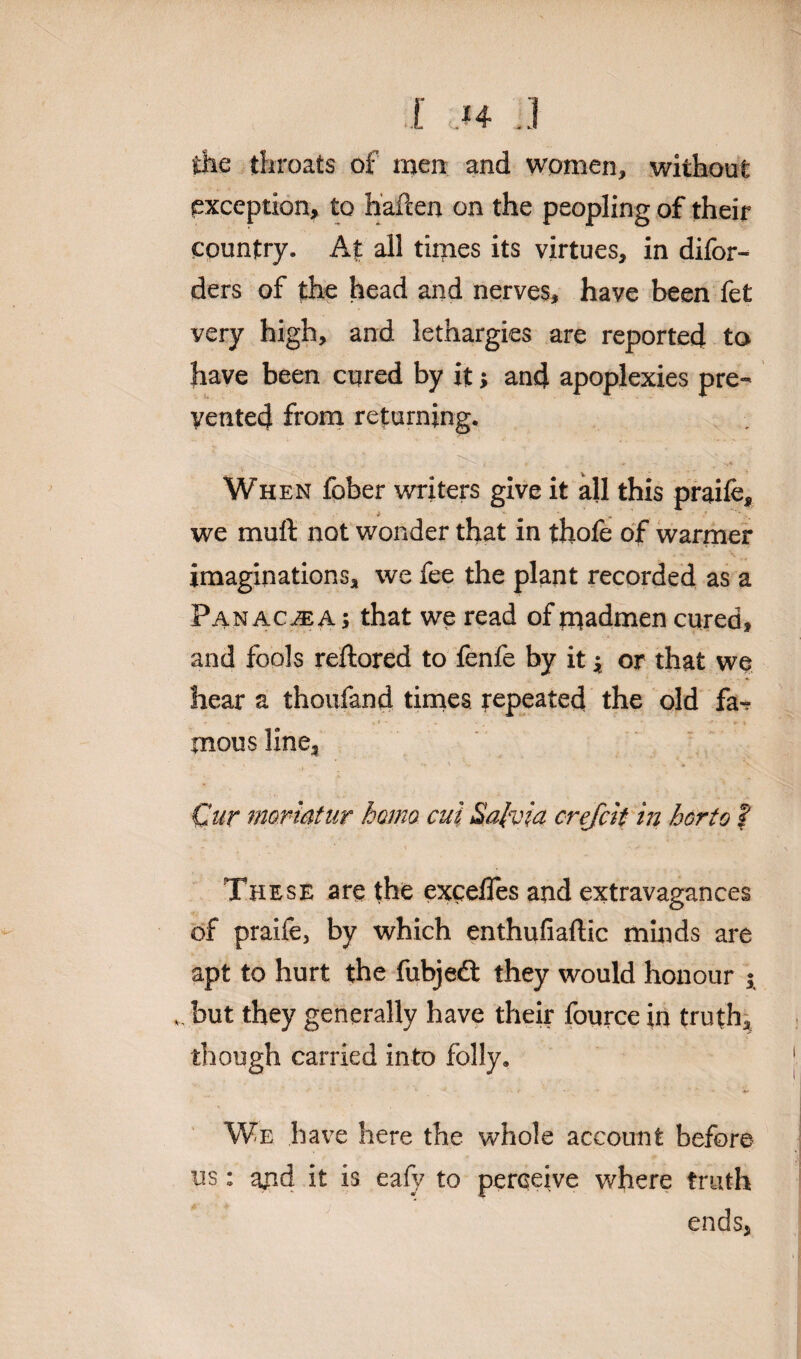 I ;.I4 ..! the throats of men and women, without exception* to h'aften on the peopling of their country. At all times its virtues, in difor- ders of the head and nerves, have been fet very high, and lethargies are reported to have been cured by it; and apoplexies pre¬ vented from returning. When fober writers give it all this praife, we muft not wonder that in thofe of warmer imaginations, we fee the plant recorded as a Panacea ; that we read of madmen cured, and fools reftored to fenfe by it * or that we hear a thoufand times repeated the old fa¬ mous line, - ' - v Cut mortatur homo cut Salvia crefcit in hcrto ? These are the excefles and extravagances of praife, by which enthufiaftic minds are apt to hurt the fubjedt they would honour $ but they generally have their fource in truth, though carried into folly. We have here the whole account before us: and it is eafy to perceive where truth ends,