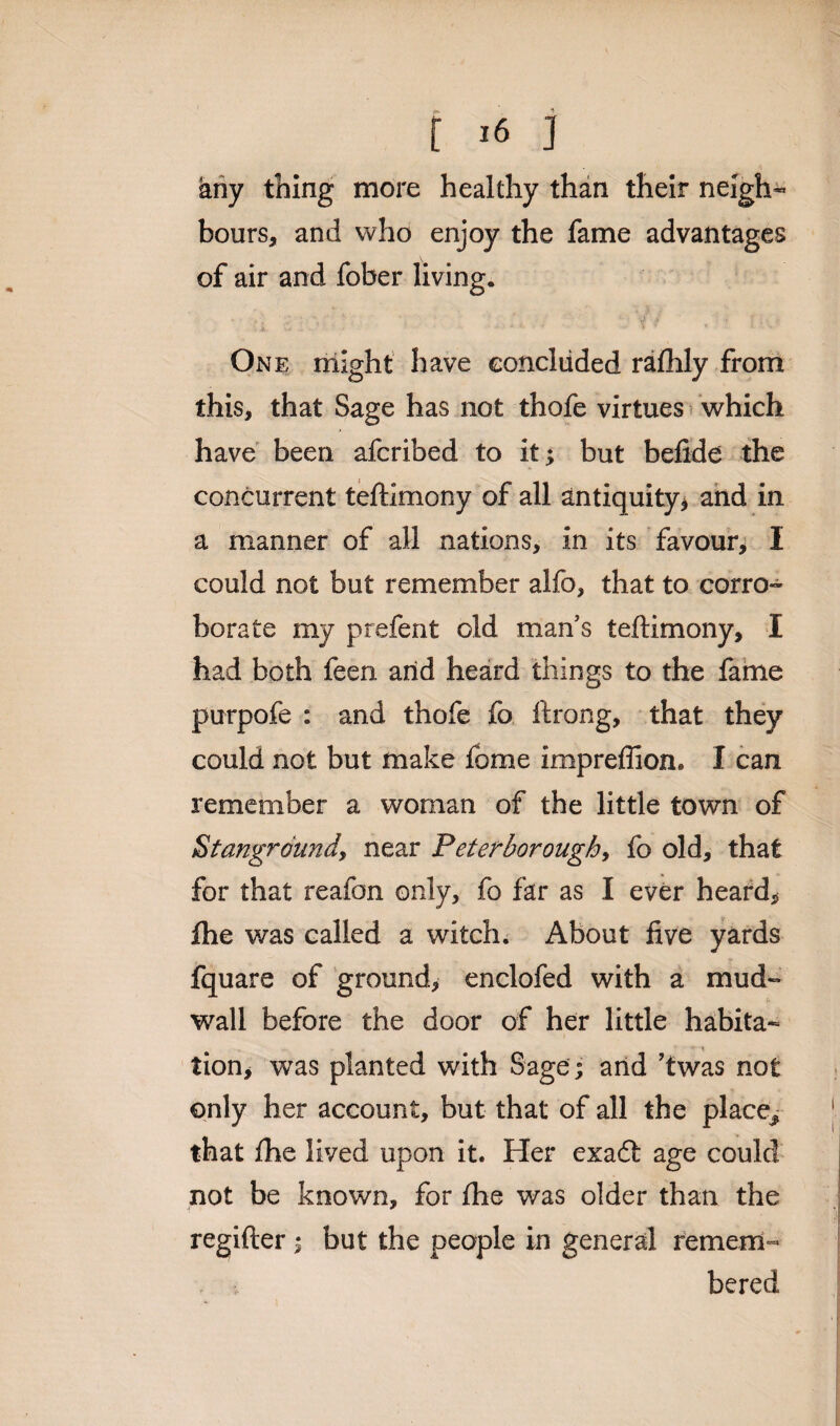 any thing more healthy than their neigh¬ bours, and who enjoy the fame advantages of air and fober living. One might have eoncltided rafhly from this, that Sage has not thofe virtues which have been afcribed to it; but befide the concurrent teftimony of all antiquity* and in a manner of all nations, in it's favour, I could not but remember alfo, that to corro- borate my prefent old man’s teftimony, I had both feen arid heard things to the fame purpofe : and thofe fo ftrong, that they could not but make fome impreflion. I can remember a woman of the little town of Stangrdundy near Peterborough, fo old, that for that reafon only, fo far as I ever heard* Ihe was called a witch. About five yards fquare of ground, enclofed with a mud- wall before the door of her little habita¬ tion, was planted with Sage; and ’twas not only her account, but that of all the place, that fhe lived upon it. Her exadt age could not be known, for the was older than the regifter; but the people in general remem¬ bered