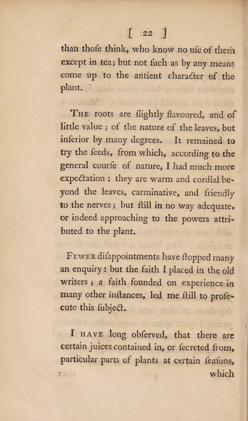 [ =2 ] than thofe think, who know no ufe of them except in tea; but not fuch as by any means come up to the antient charadter of the plant. The roots are flightly flavoured, and of little value ; of the nature of the leaves, but inferior by many degrees. It remained to try the feeds, from which* according to the general courfe of nature, I had much more expedition : they are warm and cordial be¬ yond the leaves, carminative, and friendly to the nerves; but ftill in no way adequate, or indeed approaching to the powers attri¬ buted to the plant. Fewer difappointments have flopped many an enquiry: but the faith I placed in the old writers; a faith founded on experience in many other inftances, led me ftill to profe- cute this fubjedt. I have long obferved, that there are certain juices contained in, or fecreted from, particular parts of plants at certain feafons, ■ which