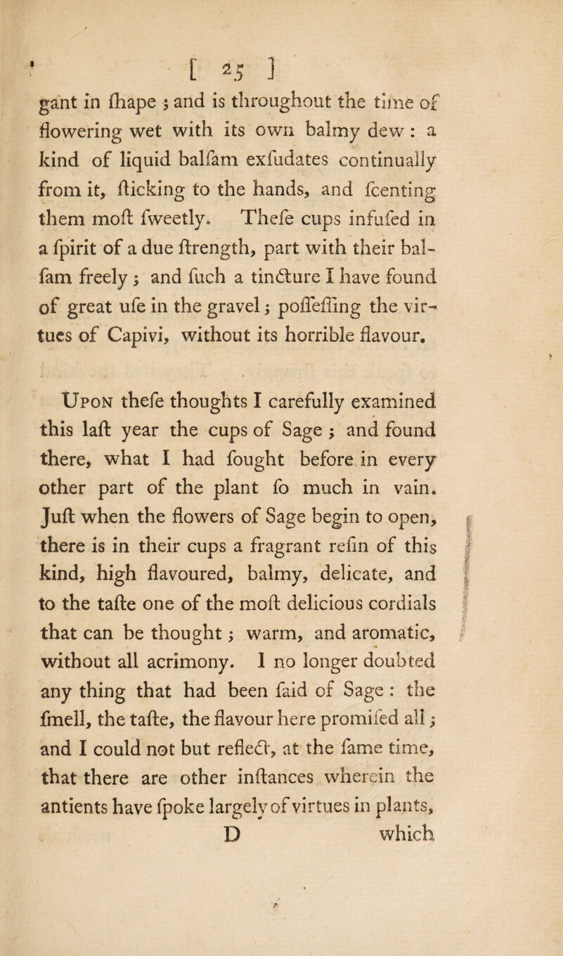 gant in fhape ; and is throughout the time of flowering wet with its own balmy dew: a kind of liquid balfam exfudates continually from it, flicking to the hands, and fcenting them mod fweetly* Thefe cups infufed in a fpirit of a due ftrength, part with their bal¬ fam freely ; and fuch a tincture I have found of great ufe in the gravel; pofleffing the vir¬ tues of Capivi, without its horrible flavour. Upon thefe thoughts I carefully examined * this laft year the cups of Sage ; and found there, what I had fought before in every other part of the plant fo much in vain. Juft w7hen the flowers of Sage begin to open, there is in their cups a fragrant refin of this kind, high flavoured, balmy, delicate, and to the tafte one of the mo ft delicious cordials that can be thought warm, and aromatic, without all acrimony. I no longer doubted any thing that had been faid of Sage : the fmell, the tafte, the flavour here promiled all; and I could not but refled', at the fame time, that there are other inftances wherein the antients have fpoke largely of virtues in plants, D which