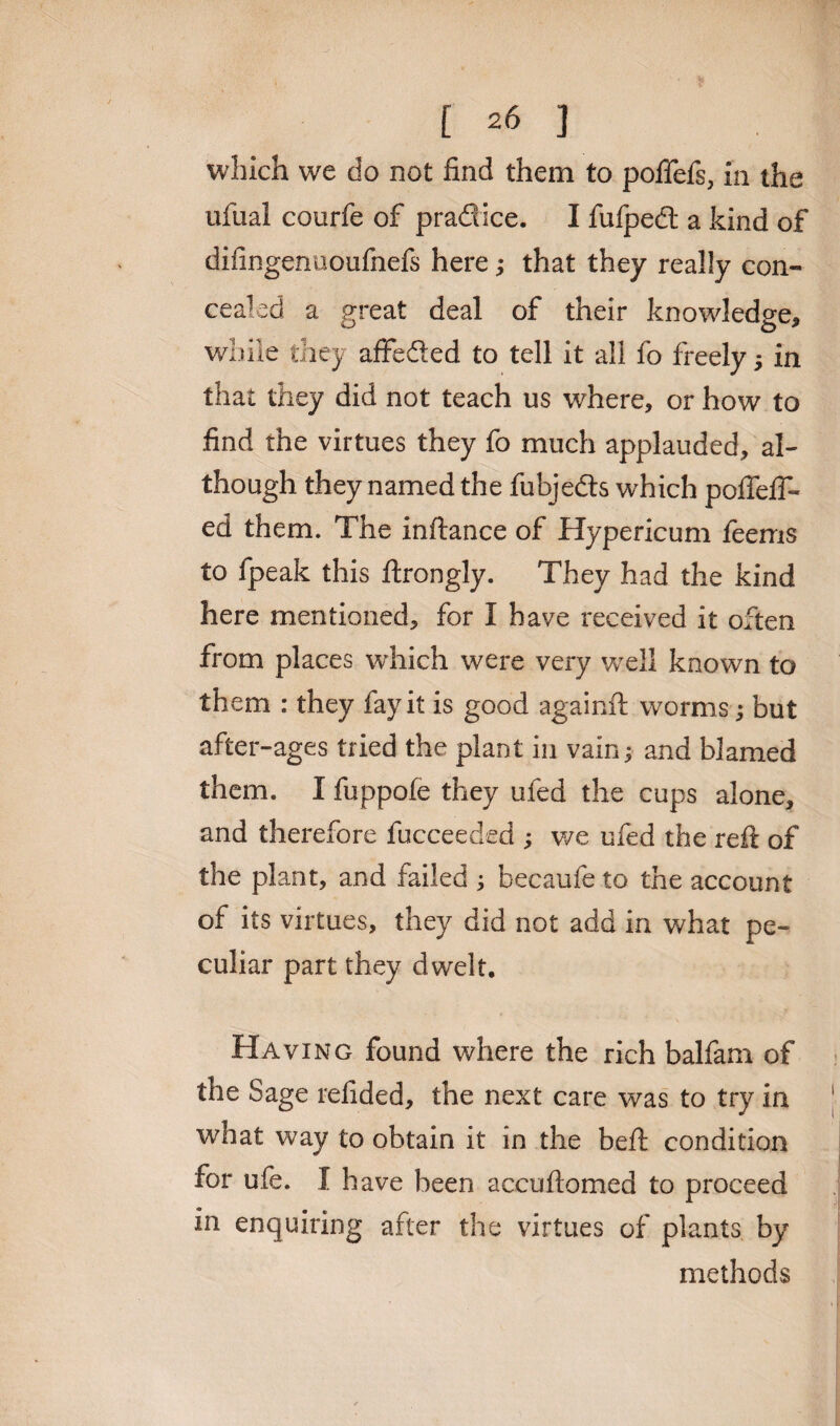 which we do not find them to pofiefs, in the ufual courfe of pradice. I fufpedt a kind of difingenuoufnefs here; that they really con¬ cealed a great deal of their knowledge* while they affeded to tell it all fo freely > in that they did not teach us where, or how to find the virtues they fo much applauded, al¬ though they named the fubjeds which poflefT- ed them. The inftance of Hypericum feems to fpeak this ftrongly. They had the kind here mentioned, for I have received it often from places which were very well known to them : they fay it is good againft worms; but after-ages tried the plant in vain; and blamed them. I fuppofe they ufed the cups alone, and therefore fucceeded ; we ufed the reft of the plant, and failed ; becaufe to the account of its virtues, they did not add in what pe¬ culiar part they dwelt. Having found where the rich balfam of the Sage refided, the next care was to try in what way to obtain it in the beft condition for ufe. I have been accuftomed to proceed in enquiring after the virtues of plants by methods