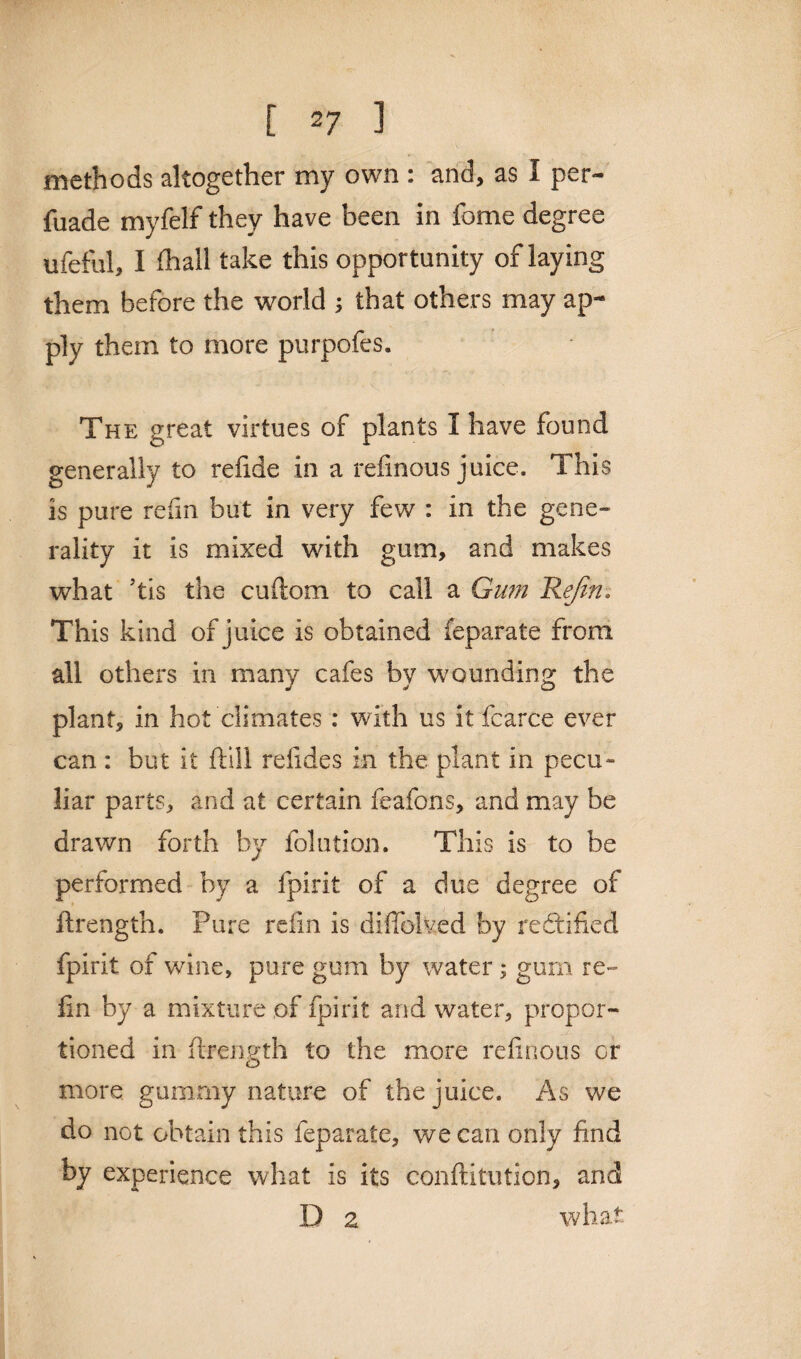 methods altogether my own : and, as 1 per- fuade myfelf they have been in fome degree ufeful, I fhall take this opportunity of laying them before the world ; that others may ap¬ ply them to more purpofes. The great virtues of plants I have found generally to refide in a refinous juice. This is pure refin but in very few : in the gene¬ rality it is mixed with gum, and makes what ’tis the cuftom to call a Gum Rejin. This kind of j uice is obtained ieparate from all others in many cafes by wounding the plant, in hot climates : with us it fcarce ever can : but it ftill relides in the plant in pecu¬ liar parts, and at certain feafons, and may be drawn forth by folution. This is to be performed by a fpirit of a due degree of ftrength. Pure refin is difiolved by re&ified fpirit of wine, pure gum by water ; gum re¬ fin by a mixture of fpirit and water, propor¬ tioned in ftrength to the more refinous or more gummy nature of the juice. As we do not obtain this feparate, we can only find by experience what is its conftitution, and D z what