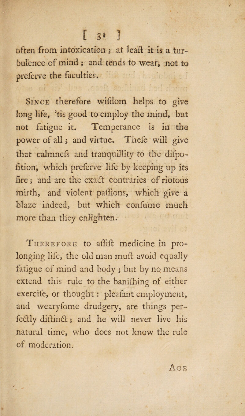 often from intoxication ; at leaft it is a tur¬ bulence of mind ; and tends to wear, not to preferve the faculties. Since therefore wifdom helps to give, long life, kis good to employ the mind, but not fatigue it. Temperance is in the power of all; and virtue. Thefe will give that calmnefs and tranquillity to the dilpo- lition, which preferve life by keeping up its fire ; and are the exa£t contraries of riotous mirth, and violent paffions, which give a blaze indeed, but which con fame much more than they enlighten. Therefore to aflift medicine in pro¬ longing life, the old man mufc avoid equally fatigue of mind and body ; but by no means extend this rule to the banifhing of either exercife, or thought: pleafant employment, and wearyfome drudgery, are things per¬ fectly diftindt and he will never live his natural time, who does not know the rule of moderation. Age