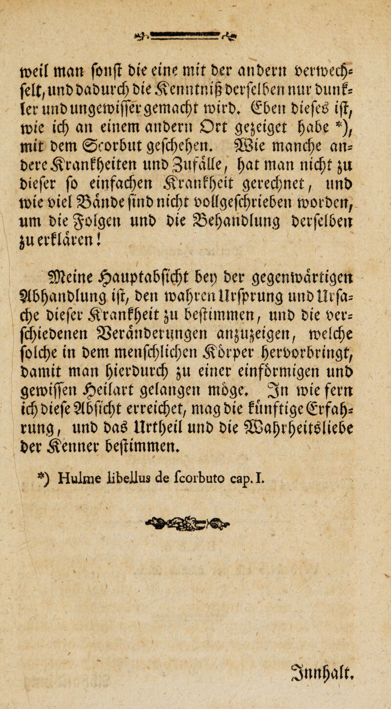 »ÜJ5BS!1 reeil matt foitfl Die eine mit ber anbertt perreed)« feit, unbbaburcf) Die ^enntnifjberfelBen nur tnmf= ler unb ungereiftergemacht reirb. €ben Dtefeö 1(1, reie icf) att einem andern Ort gejetget ftaBe *), mit t>em ©corBut gefefteften. SfÖte manche ait= bere^ranffteiten unbSufdlle, ftat man nieftf ju biefer fo einfachen ^ranfjjeit gerechnet, unb reie piel SBdttbe ftnb nidtt PollgefcftrieBen reorben, um bie ^ofgen unb bie SSeftattblung berfelbeu ju erfldren l ?0teine J£>auptaBftd)t Bet; ber gegenredrtigen 9U>ljanblung ifr, ben reaftvett Urfprung unbllifa= efte biefer ^ranffteit ju Beftimmen, unb bie per= feftiebenen 33erdttberungen attjujeigen, welche folcfte in betn menfcftlicftcn ^Prper IferPorBringf, bamit man ftierbureft ju einer einfbrmigen unb gereiften Jpetlarf gelangen möge, 3« roie fern ieft btefe 9lBfid)t erreichet, mag bie funftige (£rfal>* rung, unb baö Urteil unb bie äGaifrljeitPlieBe ber Meitner Beftimmem *) Hulme iibellus de fcorbuto cap. I.