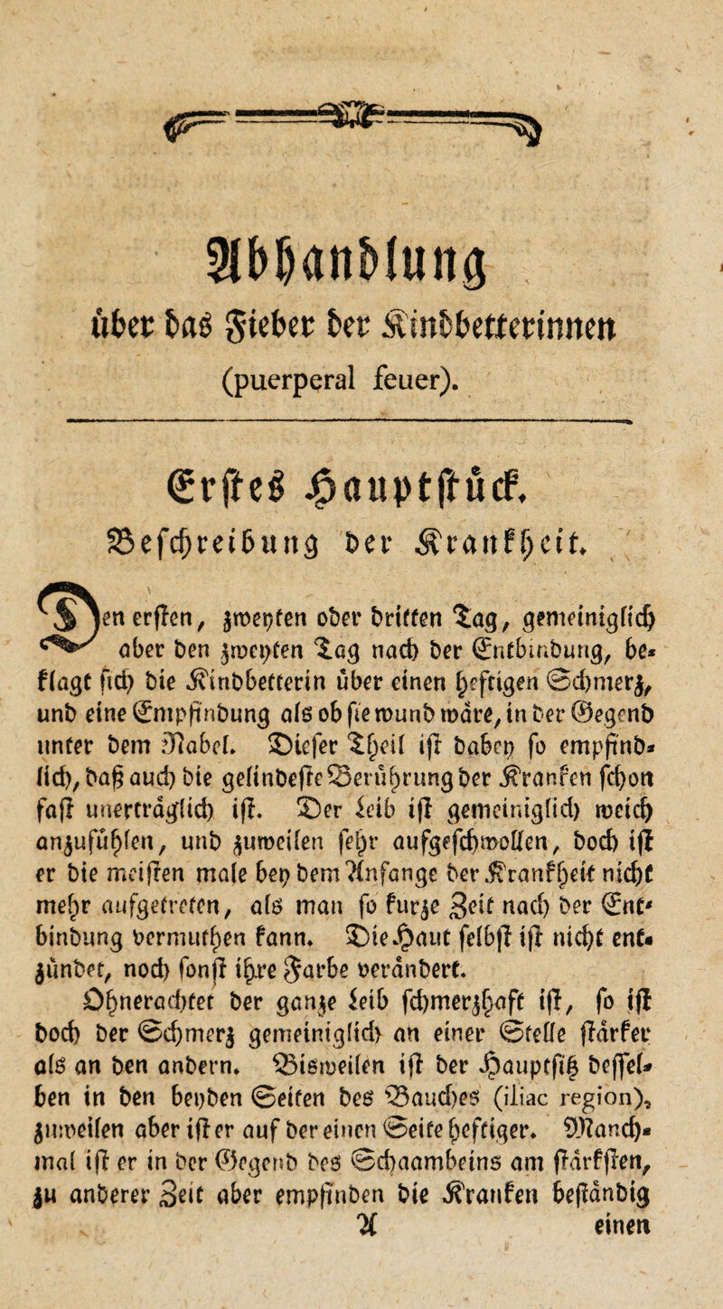 ükt ba$ Siebet kt Minbkttetinnm (puerperal feuer). €rfteS Jfpauptftücf, 2$efd)rei6un<) Der jenerffon, jroeijfen o&ev Griffen 'Jag, guneinigtidj aber ben jnxpfen %a$ nach ber ßrntbmbtmg, be* flagt fiel) bie .^inbbetterin über einen heftigen ©djmerj, unb eine ßfmpjinbung alsobfiemunbmdre^nberSegenb unter bem JJlabcL Stefer ijl haben fo empfinb* lid),ba$aud) bie gdtnbefleSerü^rungber jfranfen fd>ott fafl unerträglich ifl- Ser ieib ifl gemeiniglid) meid) anjufühlen, unb juroeilen fet)r aufgefchmoHen, bod) tjt er bie meijren male bet) bem Anfänge ber j?ranff)dt nidjf mehr aufgetreten, ate man fo fur^e Seif nach ber (Ent* binbung bermutl)en fann* SDieJpaut felb|T t|i nicht enf« jiinbet, nod) fonfl ihre $arbe oerdnbert. Öhneraehfet ber ganje inb fchmer^ft i|l, fo i(l bod) ber ©d)mer$ gemeiniglid) an einer ©teile fldrfer ölö an ben anbern* Sißmeilen tfl ber jpauptftf beffeU ben in ben bepben ©eiten bes 35aud)e$ (iliac region), juroeifen aber tfl er auf ber einen ©eite heftiger* Üfiand)* mal iff er in ber ©egenb bes ®d)aambeins am fMrfjlen, ju anberer Seit aber empftnben bie Traufen befidnbig % einen