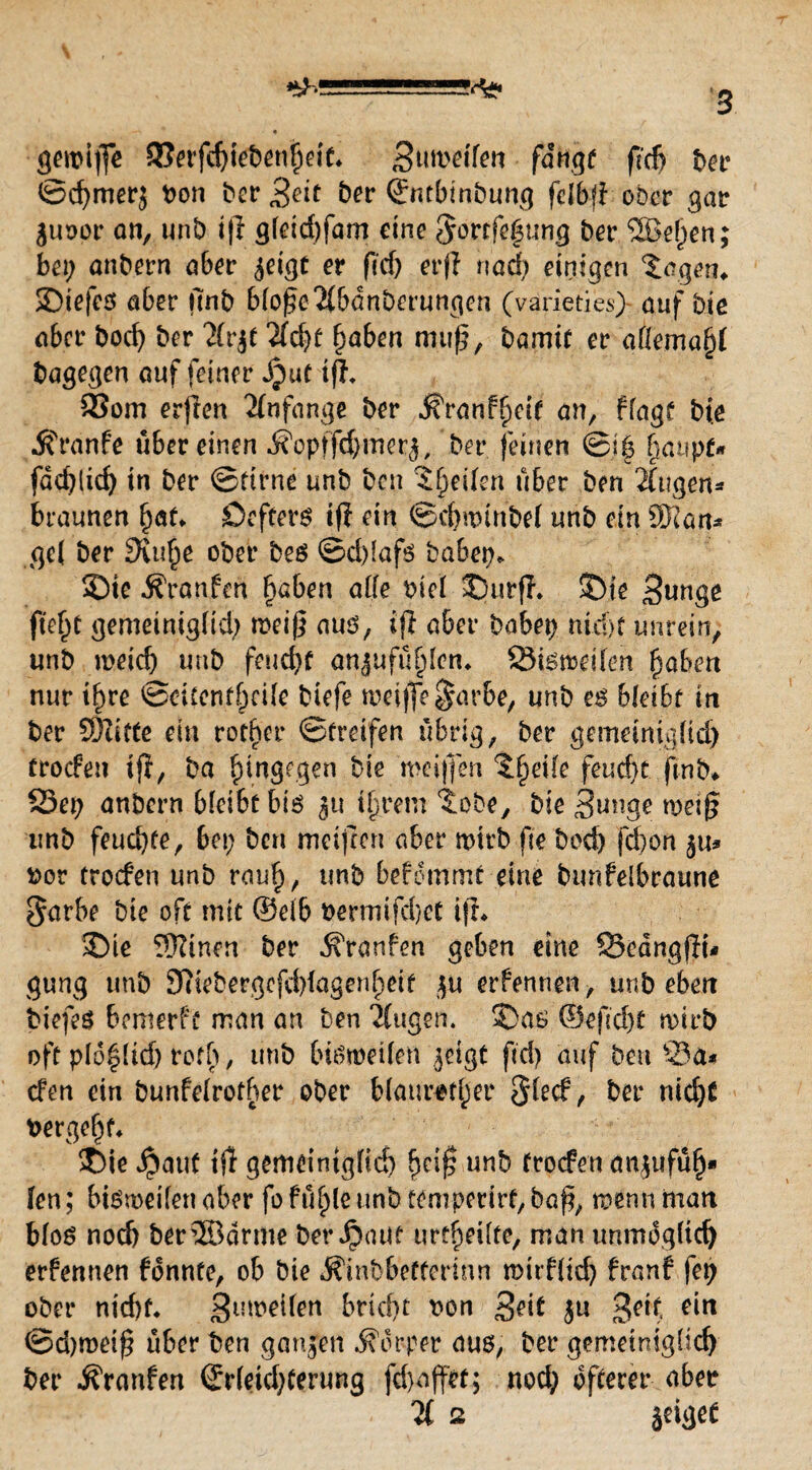 ^5-S55555=-a?4^ g geipiffe 5}eifd)iebenf)eit* Suwdfen fangt fid> ber ©d)merj bon ber 3dt ber Sntbinbunc] felbfi ober gar guoor an, unb iß g(eid)fam eine §ovt:fc$ung ber ®e[)en; bei; anbern aber geigt er ficf; erjl nad; einigen Jagern SDiefes aber unb bloße Äbdnberungen (varieties} auf bie aber bod) ber Ärgt Äd)t fjaben muß, bamtf er afemajjf bagegen auf feiner Jput iß. 33om erjien Anfänge ber SttanFfyeti an, flagt bte ^franfe über einen i?optfd)merg, ber feinen ©i| fjaupf* fdcbücf) in ber ©ftrne unb ben Reifen über ben Äugen* braunen hat«. Öefterö if? ein ©d)uunbel unb ein SNan* gc( ber 9\u£e ober beö ©d)(afö babep* SMe Traufen haben alle biel $5utf?. S5te Sunge fleht gemeinigfid) meiß aus, iß aber babep nid)f unrein, unb meid) unb feud)t anjufü^Icn* Sismeilen fyaben nur tf)re ©oitcnfhcile biefe meijfe^arbe, unb es bleibt in ber 93Zitte ein rotier ©Greifen übrig, ber gemeinigiid) troefen tfl, ba hingegen bie ‘weißen t§ei(e feucht jinb* S3ep anbern bleibt bis gu ihrem ^obe, bie 3unge miß unb feuchte, bet; ben metfren aber mtrb fie bod) fd)on gu* bot troefen unb rauh, unb bekommt eine bunfelbraune $arbe bte oft mit ®eib bermtfd)et ifL £>ie !ÜZinen ber Traufen geben eine SSeangfli* gung unb 3ttebergefd)fagen()etf gu erfennen, unb eben biefes bemerfü man an ben Äugen. S>as ®e|ld)t rnirb oft plo^lid) reff; , unb btSmetlert geigt ftd) auf ben Sa* den ein bunfclrother ober blauroter §lecf, ber nicljt bergest* >6ie $aut ijl gemeiniglich hc$ unb troefen angufüh* len; btsmeilenaber fo fühle unb temperirf, baß, mennman blos noch ber®arme bergauf urteilte, man unrndgltd) erfennen fdnnte, ob bie ^inbbefferinn mitfltd) franf fet) ober nt'd)f* ginoeifett bridu bon 3^t gu >$etf, *in ©d)meiß über ben gangen Körper aus, ber gemeiniglich ber jfranfen ©r(eid;terung fd)offet; nod; öfterer aber Ä 2 geiget