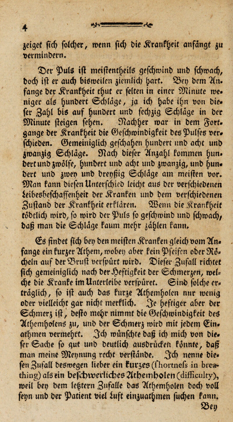 jetgef ft cf; folcher, wenn ftd; bie ^ranf^eit anfdngt ju berminberm ©er ^PulS i(l meiffent(jei(s gefd;minb unb fchwach, bod; ifi er auch bisweilen äiemlid) hart« Set; bcm 2fn. fange ber Äranf^eit t^ut er feiten in einer Minute me* ntger als §unbert Schlage, ja id; habe ifm bon bie* fer 3ah* bis auf hebert unb fed^ig ©d)ldge in ber SWinute jleigen fe^en, 97ad)^er mar in bem §ort. gange ber Äranf^eit bie ©efchwinbigfeit bes$)ulfes ber- fchteben* ©emeiniglicb gefd;a§en hunbert unb acht unb jmanjig Schlage* Skd; biefer 2fn$ahl fommen (;un* bertunb jmölfe, hunbert unb acht unb jmanjtg, unb §un« bert unb jmet; unb breiig ©djldge am meiffen bor* 9Ran fann biefenUnterfchieb leicht aus ber berfd)iebeuen ieibesbefchaffenhett ber Äranfen unb bem berfchtebenen 3ufianb ber ^ranffjeit erfldren. 5Berm bie Äranf^eit rdbdid; mirb, fo mirb ber 53uls fo gefchmtnb unb fd;mad;, ba£ man bie Schlage Faum mehr gd^len fann* ©s jinbet ftd; bet; ben meinen ^ranfen gfeid; bom 2(n* fange ein furjer 2fr^em/mobet; aber fein pfeifen eberSid* d>eln auf berSrujl berfpurt mirb« SDiefer 3ufatt richtet ftd; gemeiniglich nach ber^eftigfeit ber ©djmerjen, mel* che bie ^ranfe tm Unterleibe berfpuret» ©inb folche er* fraglich, fo ift auch bas fut$e 2fthemholen nur wenig ober bielleicht gar nicht merflich. $e ^efftger aber ber ©chmerj ifl^ beffo mehr nimmt bie ©efchwinbigfeit bes 3(themholens $u, unb ber ©chmerj mirb mit jebem ©in* ad) men bermehtf* ,3d; münfchte bafj td; mich bon bie* fer ©ad)e fo gut unb beutlid; ausbrücfeft fdnnte, baf* man meine SKepnung recht berfidnbe, nenne bie* fen 3ufaK besmegen lieber etn Buttes (fhortnefs in brea* thing) als ein befli)it?eiltd;es 2ftbemholen (difficulty), meil bet; bem (extern 3»falle bas ?ffhemholen hoch bott fepn unb ber Patient bie! fuft ein^uathmen fuchen fantt.