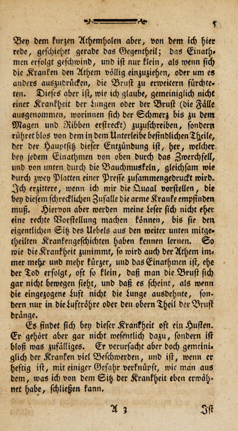 T 33et) bem furjen 2(rtjemf)ofett aber, bon bem tdj £ter rebe, gefd)iel)et gerabe bog ©egentf)etf; bog ©nat£* men erfolgt gefdjminb, unb ifl nur fletn, a(g menn ftd) bie ^ranfen ben 'Jft^em bolfig einjujie^en, ober um e$ anberö aug^uDrucfen, bie ©rufl $u erweitern fürd)te* ten. SDiefeg ober ifry mie td) glaube, gemeiniglid) nid)t einer ^ronf^eit ber iungen ober ber 23rujt (bie Sfdlle auggenommen, morinnen fid) ber @d)mer$ bis $u bem Stagen unb 3tibben erflrecft) $ujufcf)reiben, fonbertt rühret blog oon bem in bem Unterteile beftnblidjen^&eife, ber ber £auptfi| biefer €nt$ünbung i(T, £er, mefd)et. bet) jebem ©inadpmen bon oben burd) baß 3rorrd)feff, unb oon unten burd) bie Q3aud>mugfefn, g(eicf)fam wie burd) jmep glatten einer treffe $ufammengebrucft mirb* %d) erbittere, menn id) mir bie £luaaf borjMen, bie bei) btefem fd)re<f lieben 3ufalle bie arme $ranfe empfinben muf. Jpierbon aber merben meine iefer (Td) nid)t e^er eine red)te QSorjWlung machen fönnen, big fie beit eigent(id)en ®i| bes Uebelö aug ben meiter unten mifge* tf;eilten ^ranfengefd)id)ten l)aben fennen fernen. @o mie bie^ranff^eit junimmf, fo mirb aud) ber%^em im? mer me^r unb mef)r fürjer, unb bag ©nahmen i(I, ef)e ber^ob erfolgt, oft fo f(ein, bag man bie 23ru|t fid) gar nid)t bemegen (Tef)t, unb bag eg fd)eint, als menn bie eingejogene iuft nid)t bie iunge auöbe^nte, fon* bem nur in bieiuftro^re ober ben obern ^fjeil ber^Jr-uji brdnge. €g finbet fid) bet) biefer ^ranf^eit oft ein Jpuffen* (Er gefrort aber gar nid)t mefentlid) baju, fonbern tfl 6fo§ maö jufdlügeg. ©r berurfacf)t aber bod) gemeinu glich ber Äranfen biel 23efd)merben, unb ifT, menn er heftig ift, mit einiger ©efaf)r berfnüpft, mie man aug bem, mag icf) bon bem ©i£ ber ^ranfjjeit eben ermdf^ net habe, fcbliej^en fann.