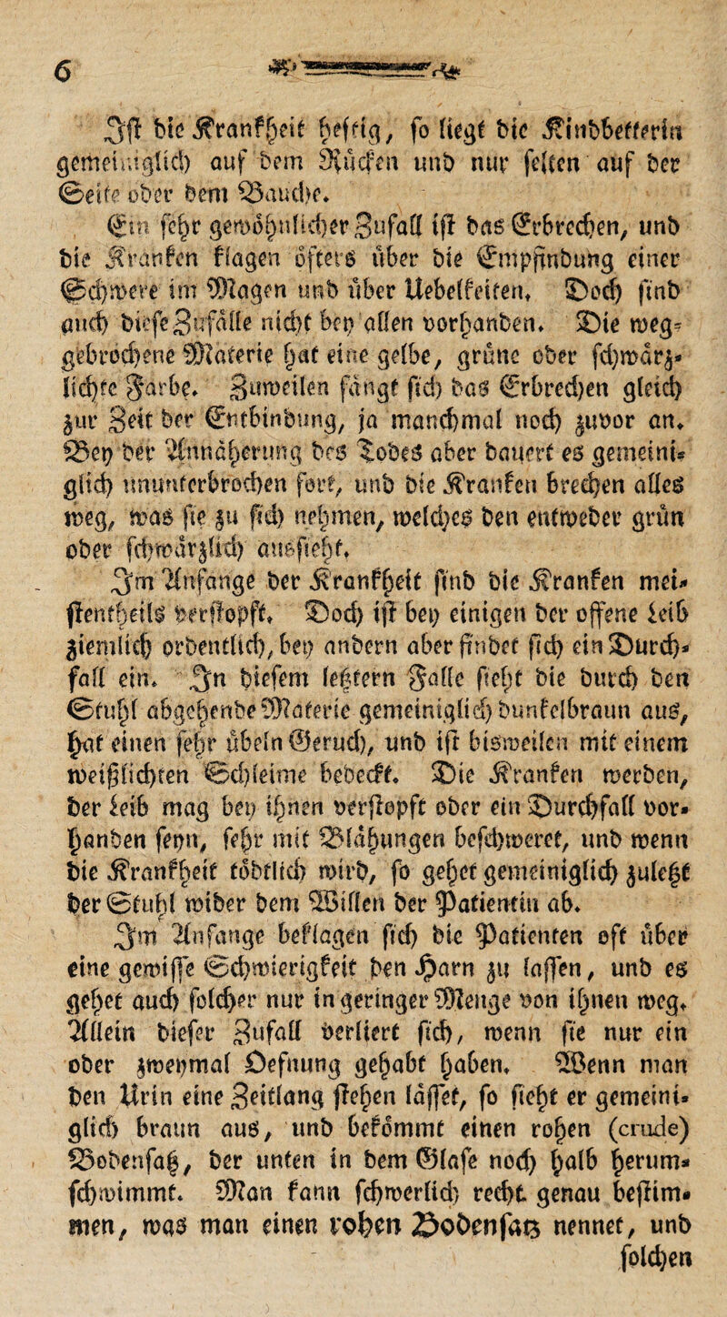 3$ bteÄronfheit hef^g, fo liegt bie .föinbbefteHnt gemeiuiglid) auf'tem 9£ücfen unb nur feiten auf ber ©eite ober bem ©auche. (£in fe^r gemohidicherSufatl iff bas Sprechen, unb bie JCranfen flogen öfters über bie {Jmpfmbung einer @d)mere; im Wogen unb über Uebelfeiferu ©oe| finb and) bilfeSiTfaile nid>t bet) allen oorf)anben. SDie weg= gebrochene Waterie hat eine gelbe, grüne ober fd)mar^ lid)fc $arbe. |>uftteilen fangt ftd) bas (Srbred)en glcid> $ur gelt ber €ntbinbung, jo manchmal nod) $uoor an♦ ©et? bei? “Änndhenmg bcs ^obeS ober bauert es gemeint* gltd? ununterbrochen fort, unb bie Äranfeti brechen olles toeg, mos fte ju ftd) nehmen, meldjes ben eutmeber grün ober fchfpavjßd)' ouaf ebtt 3m 'Hnfange ber ^ronfheit finb bie ^ronfen met* fient^ill perffopft, ©och iff bet; einigen ber offene ietb ziemlich orbentlid), bet) onbern aberftnbef fid) ein©urd)» fall ein. 3n biefem le|tern 'Solle fleht bie bntd) ben ©tuljl aßgc^enbe Wafede gemeiniglid)bunfelbroun aus, |jaf einen fef)r Übeln ©erud), unb ift btsrorilen mit einem tt>ei$lid)?en Schleime bebecft. ©te Traufen rnerben, ber ieib mag bet) ihnen oerflopfü ober ein ©urchfall oor* hanben fepn, fe|r mit ©fähungen befdjmeret, unb menn bte vfi'ronfheit tobflicb wirb, fo gehet gemeiniglich jule|t ber©tuhl wiber bem Söillen ber Patientin ab. 3m Anfänge beflogen ftd) bie ^Patienten oft übet? eine gemiffe ©chwierigfeit ben Jparn ju (offen, unb es gehet oud> fcld>er nur in geringer Wenge uon ihnen weg* Allein tiefer Snfall Verliert ftd), wenn fte nur ein ober ^mepmal öefnung gehabt fyaben* 5öenn man ben Urin eine 3?itfang flefton (djfef, fo fleht er gemeint* gltd) braun aus, unb befommt einen rof)en (crude) ©obenfah, ber unten in bem ©lafe nod) halb herum* fd)n)immt. Wan fomt fchwerlid) recht genau bejfim* men, was man einen vofecn öoöcnfats nennet, unb fold)eti