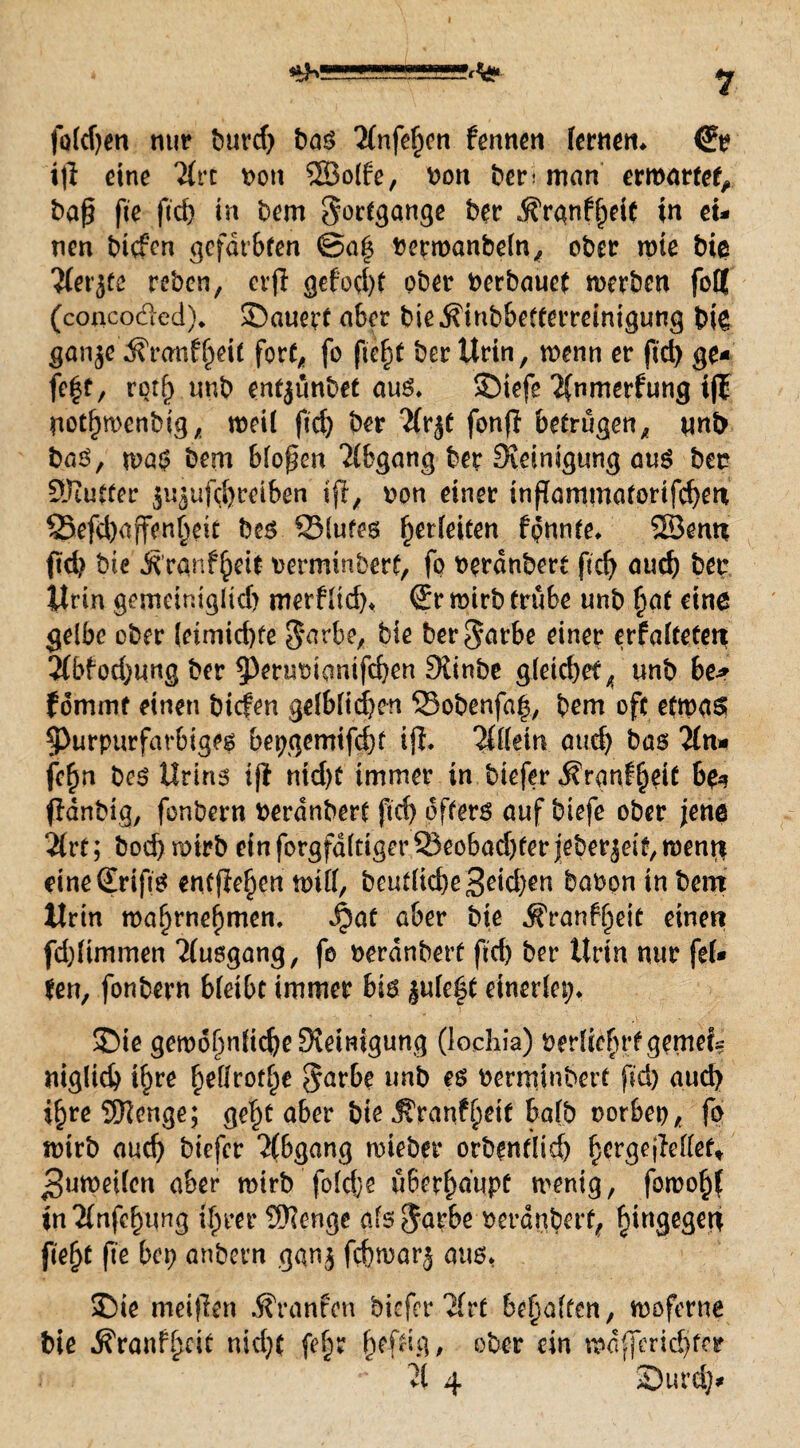 fofdjen nur burd) bas 2(nfe§cti fermen fernen* <?r ijl eine 2frc \>oti ©olfe, von ber; man erwartet, baß fie fid) in bem Fortgänge ber ^rgnfljeit in ei¬ nen btcfcn gefärbten @a| berroanbefn, ober wie bie #et’jtc reben, erjl gefod)f ober berbauet werben foff (conco&ed). ©auert aber bie^inbbefferreinigung bk ganje ^ranf^eit fort, fo fie^t ber Urin, wenn er fid) ge¬ fegt, rotf) unb entjunbet aus* SMefe 2{nmerfung ifl notbwenbig, weif fid) ber 'Jfrjt fonfl betrügen, nnb baS, wa$ bem bfoßen Abgang ber Steinigung aus bet? ©utter ju^ufebreiben tfr, bon einer inßammatorifcben 23efd)affenbeit bes ©lutes fjerfeiten fpnnte* ©enn ftd) bie Ä’ranfbete berminberf, fo berdnbert ftd) auef) ber Urin gemetntglid) merffid)* €r wirb trübe unb £at eine gelbe ober (etmid)fe §arbe, bie ber^arbe einer erfafteteti 3(bfod)ung ber ^eruoiemifeben Siinbe gleid)et4 unb be* fommf einen biefen gefbfidjen ©obenfa|, bem oft etwas; purpurfarbiges bepgemtfd)f ijl. 2ff(em auch bas 2fn* fc^n bes Urins ijl md)t immer in biefer ^ranf^eit 6& fldnbig, fonbern berdnbert fid) öfters auf biefe ober jene ‘ilvt; bod) wirb ein forgfdftiger 23eobad)fer jeberjeif, went$ eineSrifts entfielen wtff, beutficbe3eid)en babon in bem Urin waf>rnef)men. Jpaf aber bie ^ranffjeit einen fdjftmmen 2fusgang, fo berdnbert ftd) ber Urin nur fet¬ ten, fonbern bfeibt immer bis |ufc£t einerfet;* 35ie gemdf)nfid)eSteimgung (lochia) berftefn’fgemei? niglid) tf)re f)effrot^e görbe unb es bermjnbert fid) aud) i§re ©enge; gel)t aber bie ^ranf^etf bafb oorbet), fo wirb aud) biefer Abgang wieber orbenflid) ^crgejleffet* jguweifen aber wirb fofdje ü6effjaupt wenig, fowo^f in2(nfcbung if^rer ©enge als $apbe berdnbert, hingegen fielet fte bep anbern gan$ febwarj aus* 2)ie meijlen Traufen biefer'Jfrt begaffen, woferne bie ^ranfbeit nicf)( fe§r befug, ober ein wdfferid)fer i ä. ** 21 4 S)urd)-