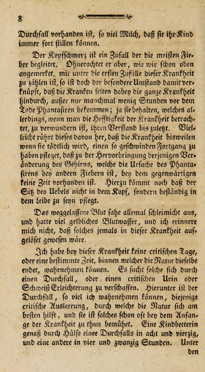 ©urcbfall oorbanben ijl, fo oiel 3)lild), baß jte i§r.f inb immer fort jiillen fonnen. ©er Äopffdjmerj tjI ein 3ufalf ber bie metjlert Sie» 6er bereitet. Dbnerad)tet er ober, tote mir fcbort oben angemerfef mit unter bie erflen Zufälle btefer j?ranff)cit jn ^d^len i|l,fo ijl bod) ber befonbere Umjlanb bamitoer* fnüpft, bd£ bie j^ranfeu feiten babep bie gon^e^ranf^eif binburd), au$er nur manchmal rnenig ©tunben oor bem $obe5)l)antaftren befommen; ja fte&e&a(ten, melcbeß aU lerbtngß, menn man bie^ejftigfeit ber itranfjjetf befrag fef, ju oermunbern ijl, ibrtnSSerjlanb bt5^u(e|f. Q3teU (eid)t rüfnt biefeßbaoon ^er,ba^ bie^ranf^eit bißmeilen toennfte tdbtfid) wirb, einen fo gefd)minben Fortgang ju £aben pfleget, ba§ $u ber ^eroorbrtnguttg berjentgen 33er* - dnberung beß @el)irnß, welche bie Urfacbe beß $f)anta* ftrenß bei) anbern fiebern ijl, bep bem gegenwärtigen feine 3^ tvorh'anben ijl* Jpierju fdmmt noch ba§ ber ©i| beß Uebelß nicht in bemÄopf, fonbern bejldnbig in bem ieibe ju fepn pflegt* ©aß meggelaflfeneQMue fa^e allemal fd)leimid)t aus, unb hatte oiel gelblid)eß 23lutmajfer, unb td) erinnere mid) md)f, bafi feld)eß jemalß in btefer ^ranf^eit auf* gelofet gcmefen wäre. 3ch habe M btefer .franffjeit feine critifcf)en $age, ober eine bejlimmte Beit, binnen welcher bie fRarur btefelbe enbet, voabrnel)meu fonnen* <Jß fudjt fold)e ftd) burd) einen ©urdtfall, ober einen erttifeben Urin ober ©dntm§©leid)terung ju oetfehaffen* hierunter ijl ber ©urd)f<ill, fo oiel icb waf)rnehmen fdnnen, biejenige critifd)e 'Kußleerung, burd) welche bie Jftatur ftd) am beflen ^i(ft, unb fte ijl fold)eß febon oft bet) bem Anfän¬ ge ber J?ranff>etf ju fl)un bemühet* ©ne ^inbbetterin genaf bureb $ulfe einee ©urd)fallß in acht unb oierjig, unb eine anbere in oier unb jtoanjig ©tunben* Unter ben