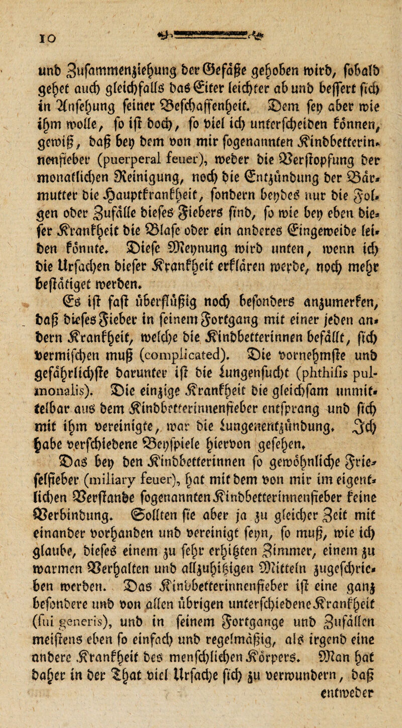 unb Buforomenjiefjung ber©efd§e gehoben wirb, fobalb gefjet aud) gleichfalls baö©fcr letdjfer ab unb beffert ftd) tn 2lrtfef)ung feiner 33efd)affenf)eie. 3>m fep aber wie iljm wolle, fo ijl bod), fo Viel id) unterfd)eiben fonnen, gewiß, baß bet) bem von mir fogenannten .Sinbbetterin* nenßeber (puerperal feuer), Weber bie SJerßopfung ber monaf(id)en Steinigung, ned) bie ©itjünbung ber 23ar* mutter bie Jpauptfranff)eit, fonbern bepbeS nur bie §*ol* gen ober Bufdlle biefeö $ieberö ftnb, fo wie bet) eben bie* fer ^ranfljeit bte SMafe ober ein anbereö ©ngeweibe (ei* ben tonnte, SDiefe SNepnung mtrb unten / wenn tdj bie Urfacfyen biefer $Yanf§eit erffdren werbe, nod) me§r beßdfiget werben* iß faß übcrßüßig nodj befonberö anjumerfen, baß bi^feölieber in feinem Fortgang mit einer jeben an* bern i?ranf£eit, wdd)e bie ^inbbetterinnen befällt, ßd) bermifd)en muß (compiicated). Sie vorneljmße unb gefdf)rltd)ße barunfer iß bie fungenfud)t (phthifls pul- xnonaiis). 33ie einige Äranf^eit bie g(etd)fam unmit¬ telbar aus bem Äinbbetferinnenfteber entfprang unb ftd) mit i^m vereinigte, war bie iungenenfjunbung* ^d) §abe verfcfßebene ©epfpiele hiervon gefeiten* S5as bep ben ^inbbetferinnen fo gewöhnliche $rie* felßeber (miliary feuer), (jat mtt bem von mir tm eigenf* iid)en QSerßanbe fogenannten.$inbbetfermnenßeber feine ÖSerbinbung* ©ollren fte aber ja $u gleicher Seit mit einanber Vorlauben unb vereinigt fepn, fo muß, wie td) glaube, biefeS einem $u feftr ersten Bimmer, einem <$u warmen 9?er^a(ten unb a((/|u()i$igen Mitteln $ugcfd)ric* ben werben. 35as jfinbbetterinnenßeber iff eine gan| befonbere unb von allen übrigen unterfd)iebene^ranflpeit (fui generis), unb in feinem Fortgänge unb Bufdllen meißens eben fo einfad) unb regelmäßig, als irgenb eine anberc .^ranf^eit bes menfd)lid)en Körpers* 9Han hat ba£er in ber Xf)at viel Urfadje ftd) $u verwunbern, baß cufmeber