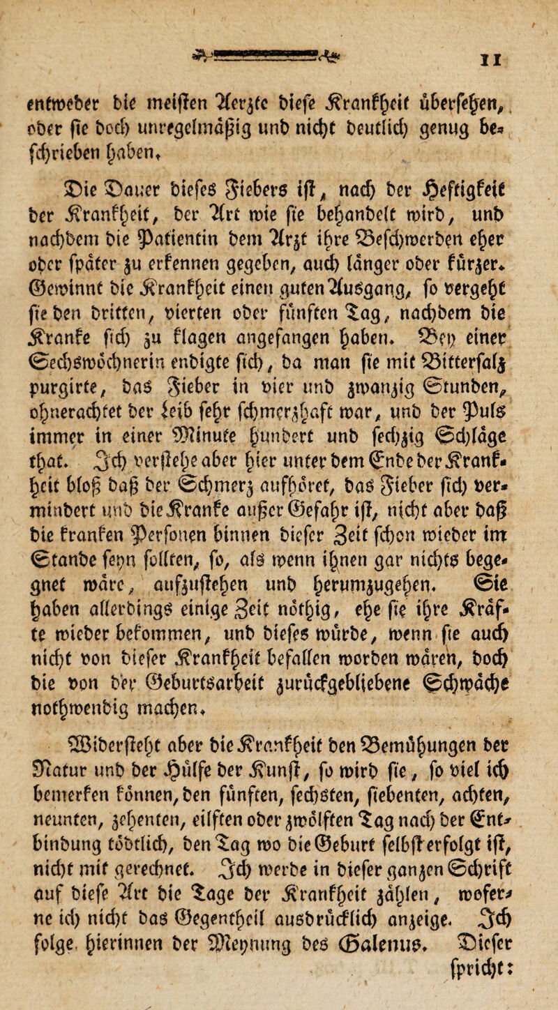 ^ssssssssss<^ entmeber bk meifien ^fer^tc biefe ^rönf^cif überfein, ober fte bod) unregelmäßig unb nicht beutlid) genug be* fd)rieben haben, ©ie ©auer biefeö Siebers iff ^ nad) ber .^eftigfeit bcr Äranffmt, bcr 7lvt mie fte bßfwnbcU mirb, unb nad)bem biß Patientin bßm llr^t ihre Befd)merben eher ober fpater ju erfennen gegeben, aud) langer ober fürder«, ©emtnnt bie jfran^cit einen guten 'Musgang, fo bergeftf fte ben Dritten, vierten ober fünften tag,, naebbem bie Äranfe fid) 3U flagen angefangen fmberu Bei) einer ©ed)Smdd)nerin enbigte ftd), ba man fte mit Bitterfalj purgirte, ba$ lieber in hier unb jman^ig ©tunben, c|)neröd)tet ber leib fe^r fd)mcr^baft mar, unb ber 93ul$ immer in einer Minute §unbert unb fedjjig ©d)ldge tfyat* 3rf> A^erile^e aber |ier unter bem©nbe ber Ärattf* ^eit blof; bag ber ©djmerj auf^öret, baö Sieber fid) t>er* minbert unb bie Traufe außer ©efafm ifl, nicht aber baf? bie franfen ^erfonen binnen Diefcr Seit fd)cn mieber int ©taube fepn feilten, fo, als menn ihnen gar nichts bege¬ gnet rodre, aufeujiehen unb ^erumjuge^en« ©te haben allerbings einige Seit nothig, ehe fte i&re Stuf¬ te mieber befommen, unb biefes mürbe, trenn fte aud) nicht non biefer $ranff)eit befallen morben mdren, bod) bie non ber ©eburtsarbeit ^urucfgebliebene ©d)mdd)e nothmenbig machen ♦ SSßiberfieht aber bie .K'ranf heit ben Bemühungen ber Statur unb ber ^ülfe ber dfunji, fo mirb fte, fo biel ich bemerfen fonnen,ben fünften, fed)ßten, fiebenten, ad)ten, neunten, geheuten, eilften ober jmoiften ‘Jag nad) ber (gnf* binbung tobtlich, ben Jag mo bie©eburt felbfi erfolgt tfi, nid)t mit gerechnet, ^d) merbe in biefer ganjen ©d)rift auf biefe 2(rc bie Jage ber $rartfl)eif jdf)len t mofer* ne id) nicht baö ©egentheil ausbrüciflid) anjeige« %d) folge, hierinneti ber SJlepmmg bes (Balemm, ©iefer fpridjt: