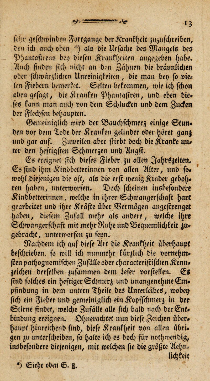 (Agr fchr gofcbwtnben Fortgänge ber&Vanfhdt jUaiifdjreiben, ben id) oud) oben *) nie bie Urfacbe bes Mangels bes ^hantaftrens bei) biefert $'ranf()dten angegeben £abe. 7(ud> ftnben fid) nid)f an ben 3<^nen bie bräunlichen ober fd)mdrdid)en Unreinigfciten , bie man bet) fo bie* len 5‘iebern brmerfet. ©eiten befommen, wie id) fd)on oben gefagt, bie jfranfen ^pbanfaftren, unb eben bie* fes fann man aud) bon bem ©d)lucfen unb bem 3ucfeti ber Sfecbfen behaupten* ©emeintgüd) wirb ber 33aud)fdjmcr$ einige ©tun* ben bor bem ^obe ber Traufen gelinber ober ^bret ganj unb gar auf. Steifen aber jlirbf bod) bie jfranfe un* fer ben f)cfdgflen ©cbmerjen unb Ttngfi. ©S ereignet ftd) biefes Sieber J« offen ^afjrSjeitetn ©S ftnb ifytn Ätnbbetterir.nen bon affen Elfter, unb fo* n>of)f biejenigen bie oft, als bie erjl wenig Ätnber ge6of)* ren hoben, unterworfen, 35od) fd)etnen insbefonbere ^inbbetterirmen, we(d)c in if)rer ©d)wangerfd)aft §ar£ gearbeitet unb ifjre Grafte über QSermdgen angejlrenget haben, biefem 3lifoff mehr ofs anbere, welche ihre ©cbmangerfcbaft mit wehr 9M^e unb Sequemftcbfeit ju* gebracht, unterworfen fepn. 9ftad)bem td) auf biefe Tlxt bie $ranf§eit überhaupt befebrieben, fo will tef) nunmehr für^fid) bie borne^m* flen pathognomtfeben 3ufdffe ober cboractertfiifd)en ^enn* $eid)en berfefben jufammen bem iefer borfMen. ©$ ftnb fofebes ein heftiger©d)mer$ unb unangenehmeSm* pftnbung in bem untern ?^eifc bes Unterfeibes, wobet) ftd) ein Sieber unb gemeimgfief) ein .S'opffcbmerj in ber ©firne ftnbet, welche 3ufdffe offe ftcf> balb nach ber ©nt* binbung ereignen. £>bnerad)fet nun biefe Sieben über* haupf binreid)enb ftnb, biefe $Yanff)eif bon affen übri* gen ju unterfd)etben, fo holte td) es bod) für nothmenbtg, insbefonbere biejenigen, mit welchen fte bie größte 'Äehn* fid) feit *) ©ie£e oben ©. &