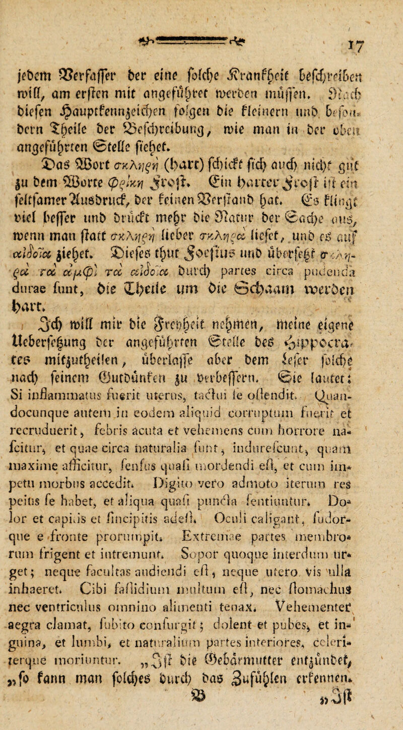 jebem SSerfaffer ber eine fofcf)c ßvanffrcit befd)vtibett rnitt, am erftcti mit atigefüfytet mürben muffen, 9l:cb btefen Jjäuptfermjeicfyen folgen bie flcineni unb. brfou* bcrn ?6cüe ber 25efd)rcibung, wie man in ber oben angeführten ©feile fielet. 3)a$ Wort CKÄtjft} (l>at*r) fdbieff fid> aucf> nid)f gut $u bem Söorte (p^kti jfroji* Sin baitcr^roji t?l ein fdtfamer'Muöbrudv ber feinen Serjranb hat. Si> ftfngt tnel beffer unb brueft mehr bie Slafur ber ©ad)e om, wenn mau ffart äntygn lieber trv,k^ci liefet,, unb a$ auf alSolct jief)ef* SDiefco tf>ut Joejltis unb übetfe^ trwr qoL tcc ccfjiCß} rcl cdoc.ee butd) partes circa pudeudi durae funt, ine £U?erie um öie öci>aarn roerdm fcart. $<f) rollt mit* bte $rcbfkk nehmen, meine eigene tteberfcfimg ber angeführten ©teile bes «^ippccra* tes mifjuehetfen , überlajfe aber bem fefer folebe nad) feinem ©utbunfen $u tnrbeffmu ©ie lautert Si inßammatus merk uterns* tachn ie oÜendit Quau- docunque auterh in eodem aliquid cür-fuptuni fiuuir et recruduerit, febris acuta et vehemens cum hotrore na* icitur^ et quae circa naturalia fuht* indnrefcimtj quam maxime amcitur* fenfu« quali mordendi eil, et cum hn* petn morbus accedit* Digito vefo admoto iterum res peius fe habet, et aliqua quaii pundla ientiuntüf» Do* lor et capins et fincipitis adell» Oculi caligant, iudor- que e fronte prorumpjt* Extremae partes üiembro* rum frigent ct intremunf* Sopor quoque interdum tir* get; nequ-e facultas audiendi eil * neque utero vis 'ulln inhaeret» Cibi faßidium imiltum eü, nec flomäcliuS nee ventricnlus omnino alimenti tepax« Vehemente!* aegra clamat, fubito confurgit$ dolent et pubes* et in«’ gnina> et lumbi, et naturalium partes inferiorem celeri» rerque moriuntur. bie ©ebdrmutter en^unbef^ wfo fann man foldjes burd) bas 3üfu()fen erfennen*