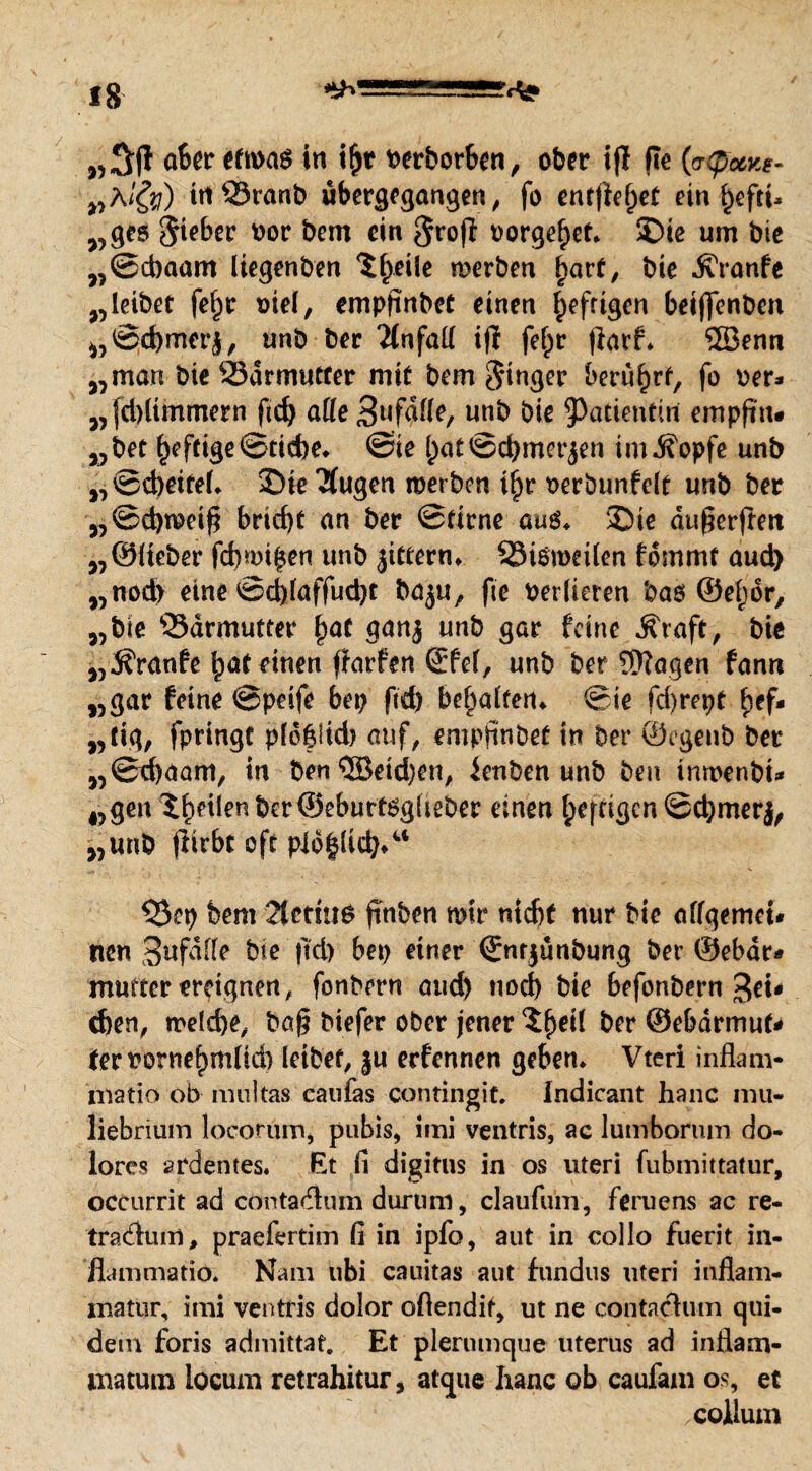 „3R aber etwas in ifjt fcerborben, ober tfl Re (aCpcty*- „A/$/) irtQSranb überlangen, fo entRef;et ein §eftU „ges Riebet nor bem ein groß nörgelet. ©ie um bie „©ebaam liegenben Xfyeile werben ^art, bie .KYanfe „leibet fefjr oiel, empRnbeC einen fpefrigen beiRcnben „©d)merj, unb ber Unfall ifl fef)r Rarf* 5Benn „man bie S3armuecer mit bem Singer beru^rf, fo oer* „fdRtmmern Rd) affe 3l<f^^e/ uub biß Patientin ernpR'n* „bet f)eftige©tid)e* ©ie ()at ©d)mer$en im jfopfe unb „©d)eifeh ©ie 2fugen werben t§r oerbunfelt unb ber „©d)weiR bricf)t an ber ©firne auö. ©ie duRerRen „©lieber fd)mt$en unb jittern. Sismetlen fommt aud) „nod> eine ©d)laffud)t ba^u, Re verlieren bas ©eljdr, „bie Sdrmutrer fyat ganj unb gar feine Äraft, bie „jfranfe $at einen Rarfen ©fei, unb ber Sftagen fann „gar feine ©peife bep Rd) be^atferi^ ©ie fcRrept £ef- „tig, fpringt pld|iid> auf, empRnbeü in ber ©egenb ber „©cRaam, in ben®eid}en, lenben unb ben tnrt>enbi^ „gen feilenber©eburt$gliebcr einen (;efcigcn ©djmerj, „unb Rirbt oft pid|licb*u 53ep bem 2icmiS Rnben mir mdR nur bie affgemet* tien Bufdlle bie Rd) bep einer ©nrjünbung ber ©ebdr* mutter ereignen, fonbmt aud) nod) bie befonbern %tu eben, me{d)e, baR biefer ober jener ^etl ber ©ebdrmuf* ter rornef)m(id) leibet, §u erfennen geben. Vteri inflam- matio ob multas caufas contingit. Indicant hanc mu- liebrium locorum, pubis, imi ventris, ae lutnborum do¬ lores ardentes. Et ü digitus in os uteri fubmiitatur, occurrit ad contadiun durum, claufum, feruens ac re- tradluni, praefertim li in ipfo, aut in collo fuerit in- fiammatio. Nam ubi cauitas aut fundus uteri inflam- matur, imi ventris dolor oftendif, ut ne contachim qui- dem foris admittat. Et plerumque Uterus ad inflam- matum locum retrahitur, atque hanc ob caufam os, et .collum