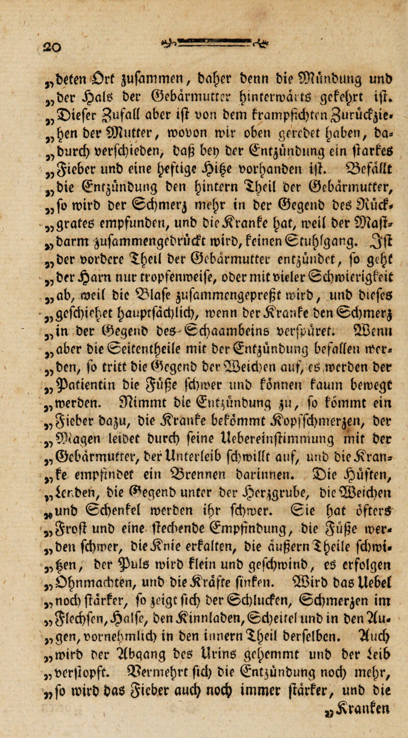 £20 örf jufammen, bn^cr bcnn bieSftunbung unb „ber Jpate ber ©ebdrmutter l)infern>ditö gefeiert ijh „£>iefer gufall äber *ft von ^m brampfkfytmSurücfäie* „£en ber SJIutter, roooon mir oben gercbet f)aben, ba* „burd) perfd)ieben, baß bet) ber ©ntjunbung ein ftarfeö „Sieber unb eine heftige J£il$e t>orl)anben ift. 93efdflt „bie ©nr^unbung ben () intern 5l>eü ber ©ebarmutfer, „fomirb ber ©d)merj mefjr in ber ©egenb besSiudv „grateg empfunben, unb bieÄYanfe l;at, meit ber Sftaft* „barm ^ufammengebrücft rotrb,feinen(Stuhlgang* jjft „ber Porbere ^etl ber ©ebdrmutter entjünbct, fo ge(jf „ber Jjarn nur tropfenroeife, ober mit t>ider©d>n>terigbfi( „ab; mH bie SMafe jufammengepreftt mitb, unb biefes „gefdfte^et f)auptfdd)lid), menn ber Traufe ben@d)merj „in ber ©egenb be$-<£d)aambein& perfpuref. 2Benn „aber bie ©eifenl£)eüe mit berSnt^ünbung befallen mcr* „ben, fo tritt bie ©egenb ber SBetdjen auf; eg.merben ber „Patientin bie Sl{f^ förnt unb fdnnen faum bemegt „werben. Stimmt bie ©nf$unbung |u, fo fommt ein „Sieber baju, bie j?ranfe befommt ^opffd>merjen, ber „Ziagen leibet burd) feine Itebereinftimmung mit ber „©ebdrmutter, ber Unterleib fd)millt auf, unb biejfran* „fe empfinbef ein ^Brennen barinnem ÜDie puffen, „Serben, bie ©egenb unter ber Jper^grube, bie®eid)en „unb ©cbenfel werben i^r fd)wer. (Bie bat öftere „Sroft unb eine-fted>enbe ©mptinbung, bie S'ü$e mer- „ben fcbmer, bie^nie erbalten, bie du^ernl^eile fd)wt» „^en, ber ^)ul6 wirb fletn unb gefd)mtnb, eg erfolgen „D^nmarbten, unb bie Grafte ftnfen. ®irb basUe&et „nod)ftdrfer, fo^etgtftd) ber©d)lucfen, @d)merjen im „Siefen,Jpalfe, benifinnlöben,©d)eirel unb in ben2(u- „gen,t?ornel}mltd> in ben innern^ljeil berfelbem $ucf) „wirb ber Abgang bes Uring gehemmt unb ber ieib „ber)iopft. 33erme£rt ftd> bie ©nt^unbung nod) mein*, „fo wirb bag Riebet aud) nocfy immer fidrfer, unb bie „.Kranben