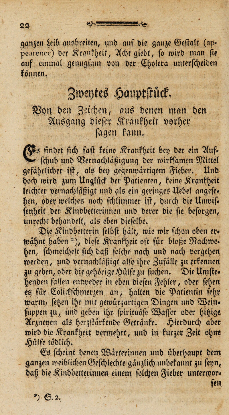 gangen £db gusbretfen, unb auf bie gange ©efralt (ap- pearence) ber ^ranfljdf, Hd)f giebt, fo wirb man fie auf einmal genugfgm von ber Spolera unterfd;eiben formen, 3mente^ ipaiiptftücf. §3on ben ßti&Mt #u8 betten man ben ^tiögang btefer #rcmf§eit beider fagen fatttn €6 ft'nbef ftd) fafi feine $ranfl>dt bep ber ein Huf* fd;ub unb 33ernad)ldßigung ber tpirffamen Mittel gefährlicher i(l, als bei; gegenwärtigem lieber. Unb bocb wirb jum Unglücf ber Patienten, feine ^ranf^eit leichter vernad)ldßigt unb als ein geringes ttebel angefe* !;en, ober weld;e& noch fdjltmmer ifi, burd) bie ttnmif- fen^eic ber Äinbbetrerinnen unb berer bie fie beforgen, irnredK behgnbdf, als eben biefefbe. Sie $?{nbb.efferm felbf! fmlf, wie mir fd;cm oben er* tyafynt haben *), biefe jfranfijeit oft für bloge 9lad)we* §en, fd;meid)elf fid; baß fo(cf>c nach unb nad; vergeben werben, unb vernad)ldßigC alfo i^re Sufdfle gu erfennett gu geben, ober bie gehörige Jpüife gu fud;en, Sie Umjle* |enben faden entweber in eben biefen ober fe^eit tß für ©olicffd)mergen an, Ralfen bie Patientin fe^r toarm/ fe|en Ifyv mit gemurgartigen Singen unb ©ein» fuppen gu, unb geben tf)r fpirifudfe ©affer ober fyß\Q>t Hrgnepeu als ^erjfldrfpnbe ©etrdnfe, Jjierburd? aber wirb bie ^ranfheit vermehrt, unb in furger 3*it ohne £ulfe tdblicf;, <£$ fd)eittf benen ©arferinnen unb überhaupt bem gangen wdblichen©efd)led)fe gdnglid) unbefannt gu fepn, baß bie jfinbbettmnnen einem foldjen unferwor» fen