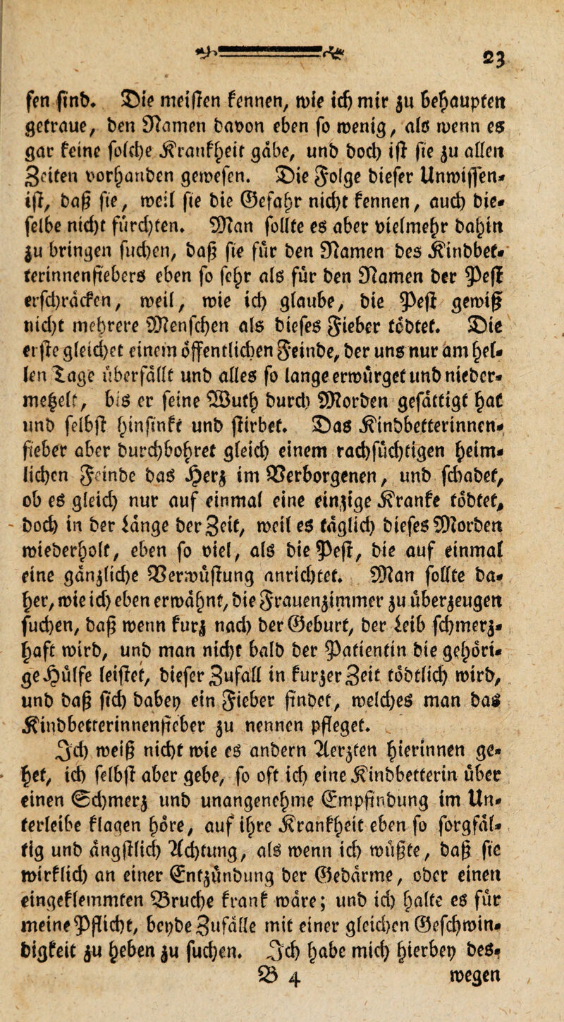 fen ftnb* SM? mciflcn fennen, wie icfj mir ju behaupten getraue, ben £ftamen babon eben fo wenig, als wenn es gm: feine folche Äranf^eit gäbe, unb boeb ifi fie ju allen Seifen borl)anben gewefen. S)ie Solge biefer Unwtgen* ij}, bag ge, weit fo bie ©efa^r nirf>t fennen, auch bie* felbe ntd>t fürd)ten» Wan follte es aber bielme^r ba^itt ju bringen fud)en, baß fie für ben tarnen bes ^inbbef* fertnnengebers eben fo fef)r als für ben Dramen ber $eff erfd)rdcfen, weil, wie id) glaube, bie 5>efi gewtg? uid)t mehrere üftenfcfyen als biefes Sieber tobtet. S)ie erfie gleichet einem öffentlichen Setnbe, ber uns nur am foU len Sage überfallt unb alles fo lange erwürget unbnieber* me^elf, bis er feine 5Butl) burd> SRorben gefdtttgf f)aC unb felbfl ^tnftnfc unb jlirbef. ©a$ ^inbbeftertnnen- fieber aber burd)bof)ref gleich einem rad)füd)tigen heim¬ lichen Sdnbe baS Jjierz im Verborgenen, unb fchabet, ob es gleid) nur auf einmal eine einzige ifranfe tobtet, - hoch in ber lange beritt/ n>ci( es täglich biefes 5D?orben roteberholt, eben fo oiel, als bie^efl, bie auf einmal eine gänzliche 33erwügung anrtchtef. 5Nan fodte ba* her, wie id) eben erwähnt, bie Srauenjimmer $u überzeugen fuchen, bag wenn furj nad) berSeburf, ber leib fchmerj- haft wirb, unb man nid)f halb ber Patientin bie gehört- ge^ülfe leidet, biefer 3ufad in furjerSeit tobtlid) wirb, unb bag ftch babep ein finbet, welches man bas Äuibbctrerinnengeber ju nennen pfleget* ,^d) meig nicht wie es anbern 'äerjfen hterinnen ge» hef, id) felbfl aber gebe, fo oft id) eine .Sfinbbetterm über einen @d)merz unb unangenehme Smppnbung im Un» ferleibe flagen höre, auf if^re Äranfheit eben fo forgfdl* fig unb dngjllid) Achtung, als wenn td) wügte, bag ftc roirfltd) an einer ©ntjünbung ber ©ebdrme, ober einen eingeflemmlen 23rucf)e franf wäre; unb id) halte es für meine ^gtd)t, bcpbe3ufade mit einer glekhen ©efcf)win# bigfeit ju heben ju fuchen» Jjch ha&c mich ^ierbep bes* 23 4 wegen