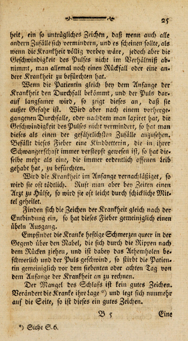 hctf, ein fo untrügliches 3etd)en, baß trenn aud) affe anbern3ufäüefid) rerminbern, unb es fcheincn fodfe, ate wenn bie jfranf heit Dotltg bcrbep wäre, jebcd) aber bte ©efchwinbigfeit bes 9>ulfes nicht im 33erf)dffmß ob* nimmt, man ademal noch einen Siücffad ober eine an* bere ^ronff;ett ju befürchten f}af. 5öenn bic Patientin g(eid) bep bem Anfänge ber ^ronfheit ben 3Durd)faf( befommt, unb ber JHdtf bar* auf longfamer wirb, fo ^eigt biefes an, baß fte außer ©efa^r iß. ®trb aber nad) einem borherge* gangenenSurchfade, ober naebbem man fajriret i}af, biß ©efd)winbtgfeit beö^PulfeS uichf rermtnbm, fo fyat man biefcs als einen ber ^efd^r[id)flcn 3ljfdde ar^ufefKn, 33efddt bicfeS Riebet eine Äinbbetfcnn, bie in; i^rer <Sd)wangerfcf)aft immer berftepfe gemefen ijl, fo hat bte* fe(6e me£)r als eine, bie immer orbentlich ojfenen leib gehabt [)at, ju befürd)tetu ®trb bie j?'ranf|eit im 'Jfnfange bernad)ldßiget, fo wirb fte oft tobtlid). Stuft man aber bep Briten einen Htjf au #üffe, fo wirb fte oft leid)t burd) friedliche Sftit* tel geheilet. $inben ffd) bie 3eidjen ber $ranfheit gletrf) nach ber <2:nfbinbtmg ein, fo §at biefes lieber gemeiniglid) einen Übeln Ausgang. €mpßnbet bie Traufe fo ber ©egenb über ben SRabel, bie ftd) burd) bie Stippen nach bem Stüden ^ie^cu, unb iß babep bas *2(themholen be* fd)werlid) unb ber 5>u(S gefdnrinb, fo ßirbt bie Ratten» - tin gemeiniglid) bor bem ftebenten ober achten 5ag bon bem Anfänge ber Äranf^eit an §u rechnen* 3>r Stängel beS 0d)(afs iß fein gutes 3eid)en. 53erdnbert bic^ranfe ihre läge *) unb (egt fid) mmntehe auf bte ©eite, fo iß biefes ein gutes 3?ichem $5 s €foe *) ©ief)e 0-6,