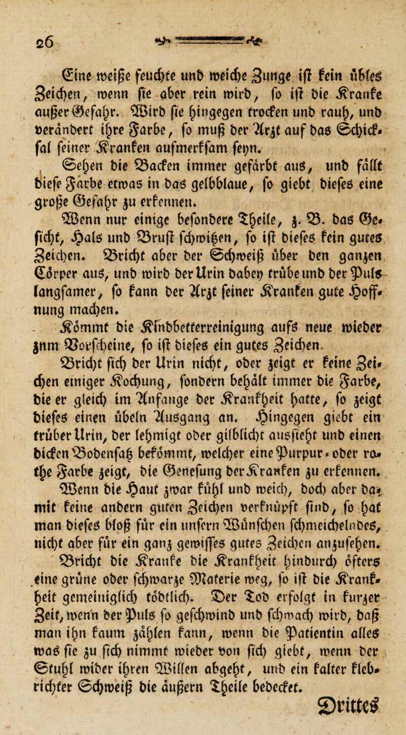 c6 Sine weiße feud)te unb roeid)e 3nnge itf fein übles Seichen, wenn fte aber rein wirb, fo i|l bie $ranfe außer ©efabr. ©irb fte hingegen troefen unb raub, unb »erdnbert ihre $arbe, f0 muß 2(r|t auf bas ©d)icf- fal feiner jfranfen aufmerffam fepm ©e^en bie 53acfen immer gefärbt aus, unb fallt biefe$arbe etwas in bas gelbblaue, fo giebt biefes eine große ©efabr ju erfennetn ©enn nur einige befonbere ^beile, j. 53. bas ©e* ficht, Jpals unb SörujT fd>roi|en, fo tfi biefes fein gutes 3eid)en. 23ricf)t aber ber @d)weiß über ben ganzen Sorper aus, unb wirb ber Urin babep trübe unb bereute langfamer, fo fann ber 2£r^t feiner Traufen gute Jpojf* nung mad)en* $dmmf bie ^fnbbetterreimgung aufs neue wieber jnm Q5otfd)eine, fo ifl biefes ein gutes Beiden, 23rid)t ftcb ber Urin nicht, ober jeigt er feine Sei* eben einiger Kochung, fonbern bemalt immer bie $arbe, bie er gleich tm Anfänge ber $ranf()eit fyatte, fo jeigt biefes einen Übeln Ausgang an, hingegen giebt ein trüber Urin, ber lef)mtgt ober gilbltd)t ausfte^t unb einen btcfen53obenfa| befdmmt, welcher eine ^urpur» ober reu tjje $*arbe |eigt, bie ©enefung ber Traufen |u erfennem ©enn bie Jpauf jmar fü^l unb weid), bod) aber ba* mit feine anbern guten 3eid>en oerfnüpft finb, fo bot man biefes bloß für ein unfern ©ünfd)en fd)metcbelnbes, nid)t aber für ein gan| gewiffes gutes 3eid)cn anjufebem 53rid)t bie Traufe bie ^ranfbeit binburd) öfters eine grüne ober fcbwar|e Materie weg, fo iß bie ^ranf- beit gemeiniglich tobtfid)* ©er $ob erfolgt in furjer Seit, wenn ber^ufs fo gefchwinb unb febwad) wirb, baß man t^n faum jähfen fann, wenn bie Patientin alles was fte |u ficb nimmt wieber ioon ftd) giebt, wenn ber ©fühl wtber ihren ©ilfen abgebt, unb ein falter fleb* rtdjfer ©d)weiß bie äußern Xfycik bebecUu