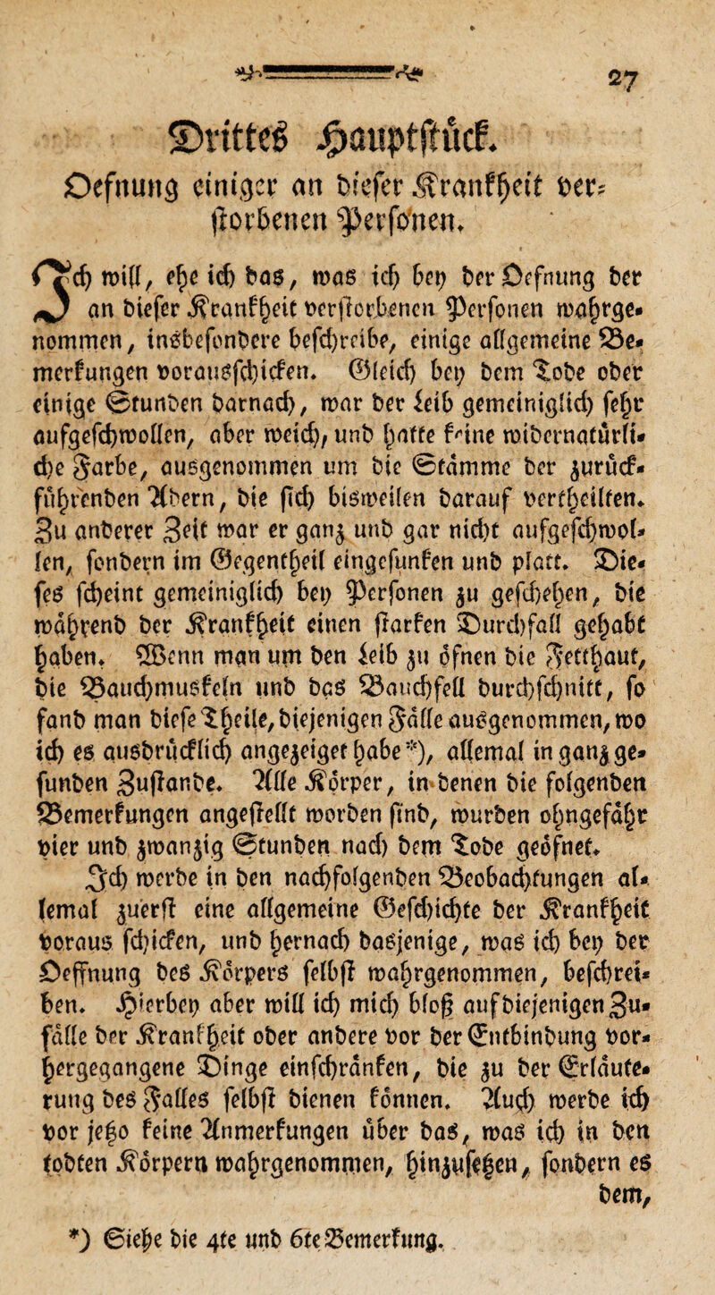 ©rittet jgwuptjtütf* Otfmutg einiger an tn'efer .f ranffjett t>ar= fiorbenen pevfoneit. C\i> roifl, ehe id) bas, mas tcf> 6cr> berDefntmg ber an biefer $ranff)eit beworbenen 9>erfptien n?a&tgc* nommen, insbefonbere befd)rctbe, einige allgemeine 23e* merfungen borausfd)tcfen* ©leid) bet; bem ‘Jobe ober einige ©tunben batnad), mar ber ieib gemciniglid; fe^r aufgefchmollen, aber meid), unb fyatte Mne mibcrnaturlt* d)e§arbe, ausgenommen um bie ©ramme ber juruef- fit^renben “Mbern, bie (Td) bismeilen barauf bcrfheÜtem 3u anberer BW mar & gan$ unb flnr nid)t aufgefchmoU len, fonbern im @egentf)etl eingefttnfen unb platt* ©ie« fes fdjeint gemeiniglich bet; ?3erfonen gefd)ef;en, bie mdhrenb ber Ä'ranf^eit einen (larfen 35urd)fall gehabt haben* ®enn man um ben ielb jtt dfnen bie ^ettfyauf, bie Baud;musfeln unb bas Bauchfell burd)fd)nitt, fo fanb man biefe l^ei^biejenigen^dlle ausgenommen, mo id) es qusbrucfltch angejeigef habe*), allemal ingan^ge» funben Bupanbe* 2(lle Äorper, in benen bie folgenbett Bemetfungcn angejMt morben ftnb, mürben ol;ngefd§r hier unb jmanjtg ©tunben nad) bem ^obe geofnet* ^d) merbe in ben nachfolgenben Beobachtungen aU temal juerfi eine allgemeine ©efd)ichte ber ^ranfheit boraus fd)icfen, unb hernach basjentge, mas id) bet; ber öefTnung beS Körpers felbp mahrgenommen, befchrei* ben* gerbet) aber mill ich mich Wog aufbiejemgenBu* falle ber .föranfgeif ober anbere bor berSntbinbung bor- hergegangene SMnge einfehrdnfen, bie $u ber ©rldute* rung bes Falles felbfl bienen fontien. 2(ud; merbe id) bor je|o feine 2(nmerfungen über bas, mas ich in ben tobten Körpern mahrgenommen, hinJnfe|cn* fonbern es bem, *) 6ie|te bie 4U unb 6tc Bcmerfttng.
