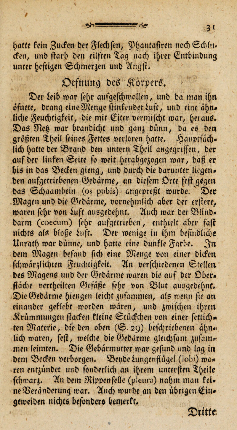 [paffe fein 3«cfen her 3(ed)fen, ^anfaftren nod)©cbfm cfen, unb flarb ben eilften $ag nad) iljrer Sntbinbung unter heftigen ©d)merjen unb MngfL Ocfmmg &eö ®bpa$, ©er leib mar fef)r aufgefebmoffen, unb ba man i(jn ofnete, brang eineäRenge flinfenberluft, unb eine d()n* [id)e geud)ttgfeif, bie mif (fiter t>crnitfd^C mar, beraub ©a$ SRef mar branbid)t unb gan^ bunn, ba e3 ben greifen 5^eil feines fettes verlören ^atu* Jpauptfdd)* lieb [patte ber 23ranb ben untern 5fpcil angegriffen, bet auf ber linfen ©eite fo meit [perabgejogen mar, bag et bis in bas Öecfert gieng, unb bureb bie barunter liegen* ben aufgetriebenen ©ebdrme, an biefem Orte fejl gegen baö ©ebaambein (os pubis) angepre^f mürbe, v ©et SRägen unb bie ©ebdrme, tornebmlid) aber ber erjlere, maren fc§r ton iuft ausgebefpnt. Mud) mar berSBIinb* barm (coecum) fe^r aufgetrieben, enthielt aber fafl nichts als blo£e iuft* ©er menige in tfpm befmbfiche Unrat!) mar bunne, unb §atfe eine bunfle $arbe* $n bem ÜRagen befanb ftd) eine SRenge ton einer btefen fcbmdr^licbten $eudtfigfeif, Mn terfd)iebcncn ©feilen bes SRagens unb ber ©ebdrme maren bie auf ber Ober* fladie »erteilten ®efd£e fe£»r ton Stuf aus’gebefmf* ©ie ©ebdrme Mengen leicht jufaijimen, als metm fte an einanber gefleht morben maren, unb ärcifeben tfpren Krümmungen (Tacfen fletnc ©tucfcbeti ton einer fetftdp* fen Materie, hieben oben (@.29) befebriebenen d^n*) Üd) maren, fejl, meld)e bie ©ebdrme g(eid)fam jufam^ men leimten* ©ie ©ebdrmutter mar gefunb unb lag in bem S3ecfen terborgen* Q3et)beiungenßugel (iobi) ma* ren entjunbef unb fonberftd) an i^rem unrerfien ^eile fd)mar$* 'Mn bem Rippenfeüe (pieun?) nahm man fei* ne^Serdnberung mar* Mud) mürbe an ben übrigenSm* gemeiben nichts befonbers bemerft* Stifte