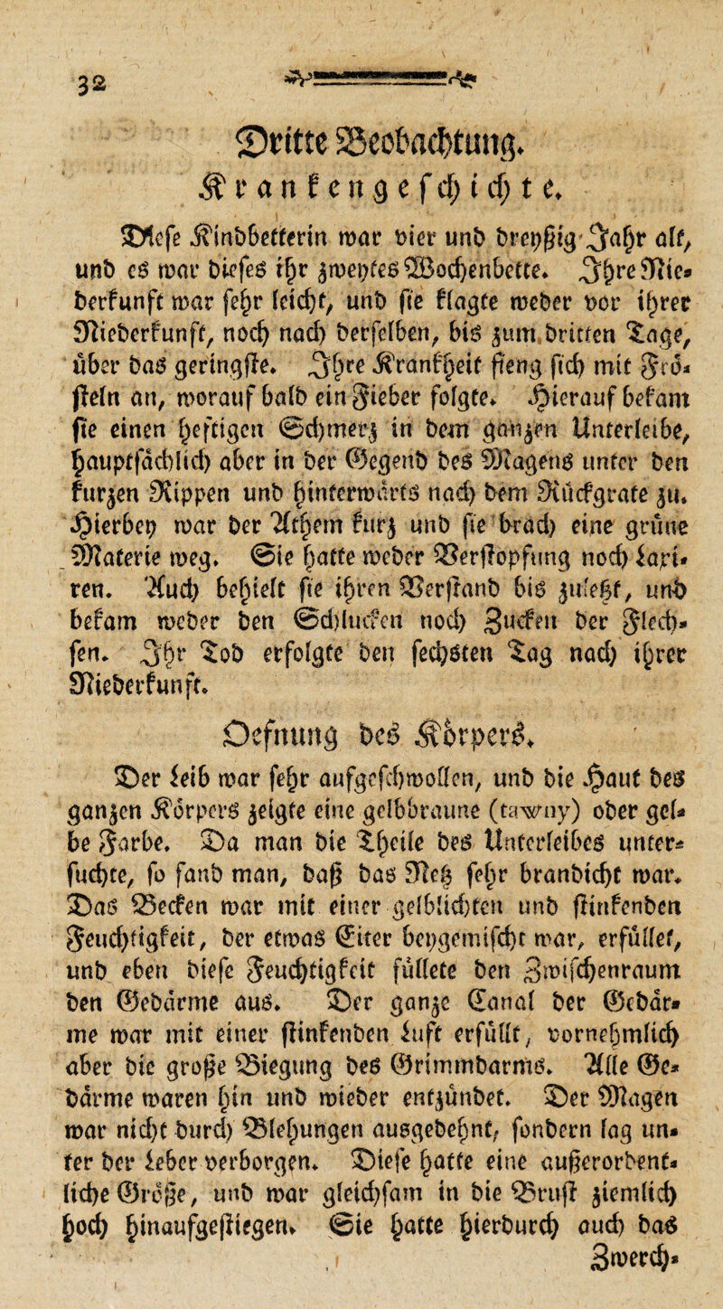 ^-2S=E2!S=-*! ©ritte SöeoJodtHttg* ^ t* an f en3 e fcf; t cf; t e* SDlefe Ämbbefferiu war rier unb brepßig^ahr alt, unb cs war biefeS t^r jwepfes®od)enbette* ^^rcJRtca berfunft war fe^r feiert, unb fte fragte weber t>cr ihrer Sftiebcrfunft, nod) nad) berfelben, bis 3um brüten ^age, über bas geringße* ^f;re Äränf'hrit fteng ftd) mit $10* |Iern an, worauf halb ein lieber folgte* hierauf befant fte einen fjefdgen @d)met$ in bem ganzen Unterlabe, ijauptfdd)!id) aber in ber ©egenb bes 9KagenS unter ben furzen Stippen unb hinterwärts nad) bem Sunfgrafe $u. *£>ierbcp war ber'Jfthem furj unb fte brad) eine grüne . Materie weg» @ie hatte weber SSerjiopfung noch iapt* ren* Jfud) behielt fte ihren QSerftanb bis und befam weber ben ©djlucfert nod) 3ucfeu ber Jlecb» fen* 5ob erfolgte ben fed)Sten ‘Sag nad) ihrer Sfieberfun ft* Oeftutttg bc3 $&rpere>* £)er iei& mar fefm aufgcfdjmoöen, unb bie Jpaut bes ganjen Körpers jeigte eine gelbbraune (tawny) ober gel¬ be S$arbe* 2)a man bie ll;eile bes Unterleibes unter- fud)te, fo faub man, baß bas 9te| fel;r branbtd)t war, 35as 25eden war mit einer gdblidücn unb fiinfenben $eud)tigfeit, ber etwas ©iter bepgemtfd)t war, erfüllet, unb eben biefe $eud)tigfcit füttete ben Bwifc^enraum ben ©ebdrme aus* 2)er gan^e ©anal ber ©Char¬ me war mit einer ffinfenben fuft erfüllt, rornehmlid) aber bie große QStegimg bes ©rimmbarms* 2flle ©c- barme waren l;tn unb wieber entjünbet» 33er Stagen war nid>c burd) Ziehungen ausgebehnt, fonbern lag un¬ ter ber feber verborgen* 33iefe hatte eine augerorbent* ltd)e©rcge, unb war gleid)fam in bie QSrujt $iemlid) hod) h^aufgeßiegen» @ie hatte hierburd) aud) ba$ , f S^erd)* 1