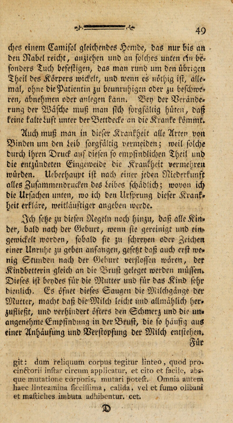 d)cö einem (Eamifof gleichenbes Jpentbe, bas nur bis art - ben £ftabel reid)C, anpeften unb an fold)es unten ein b& fonbers 5ud) befefigen, bas man runb um ben ü6rigen 5fpci( beö Äorpers micfelt, unb rnenn eb not fug iff, alle* mal, ohne bie Patientin ju beunruhigen ober $u 6ofd>rt>e^ ren, abnehmen ober anlegen fann* ©ep ber ©erdnbe* rung ber ®dfd)e mup man ffd) forgfdltig hüten, baf feine falteiuft unter ber©ettbede an bie Traufe fommt*. 3(uch mup man in biefer ifranf|eif alle Titten Port ©inben um ben ieib forgfdltig renneiben; meil fold)e burd) ihren 3Drud auf btefen fo eropf nb,liä)en SthdI unb bie entjunbeten ©ngennübe bie ^ranfheic rermehrett mürben* Überhaupt ip nad) einer jeben SIteberfunff alles S^fainmanbrucfen be^ ^eibc6 fd)db!id>; moron td) bie Urfad)cn unten, mo td) ben Urfprung biefer darauf* heit erfldre, meitlduftiget angeben werbe* $d) fe|e ju biefen Regeln nod> hw^u, bap alle $ln* ber, halb nach ber ©eburt, rnerm pe gereinigt unb eim genudelt werben, fobalö fte 51t fdwepen ober Reichert einer Unruhe geben anfangen, gefe|t bap aud) erp we* mg ©fimben nad) ber ©eburt oerpoffen waren, bet ^inbbefferin gleich an bie '©ruft gelegef werben muffen* 33iefeS ip bepbes für bie SDfutter unb für bas ^tnb fel)r tuenlid)» ©s ofnet biefes ©äugen bie ®itld)gdnge ber Sftutter, niad)f bap bie C0?iIch leicht unb a(lmdhltd> her* $uptept, unb oerfjtnbbrt öfters ben @d>roer$ unb bie um angenehme ©mppnbung in ber©rup, bie fo häufig aus einer Anhäufung unb SSerpopfung ber SJlilcf) entpehen*. mt git: dum reliquum corpns tegitür linteö, quod pro* cinftorii inftar circum appiieatur, et cito et facile, abs* que mutatione corporis, mutari poteft. Omnia auteni haec linteamina ücciüima, calida, vel et furno olibani et mailiches imbuta adhibentur. cet. 35