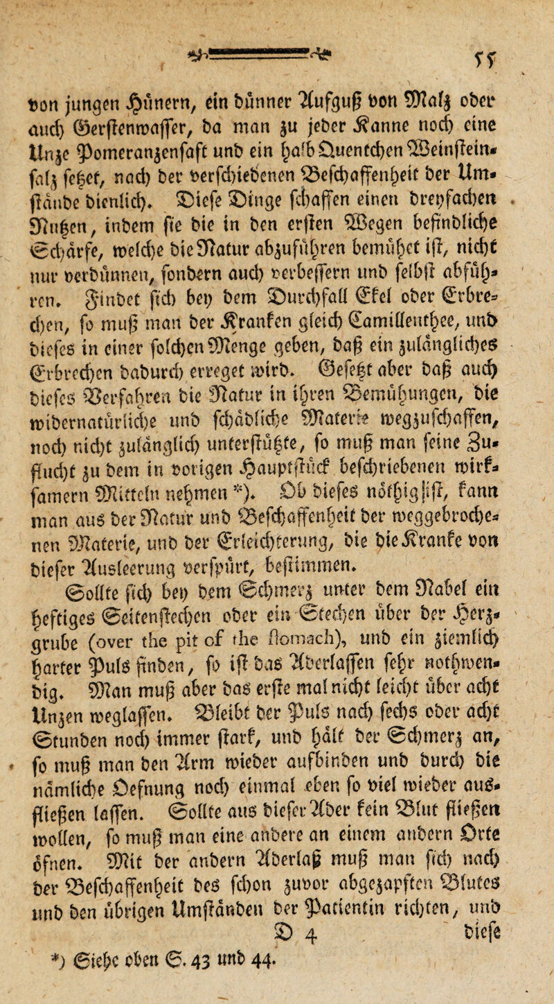 fcon jungen Jaunern, ein bünner 'Mufgufj bon ©afy ober mid) ©erfiempaflfer, ba man ju jeber d?anne nocij eine tlnje jPomcranjenfaft unb ein fja'b 0.uentd)en ©einfiein« fa(^ fefjef, nad) bet- »erfebtebenen ©efd)affen§eit ber Um« fidube bienlid). Siefe Singe febaffen einen brepfadjen g}u|en, inbem fie bie in ben erjien ©egen bejinbticbe tgd)drfe, roe(d)e btefftatur abjufüln-en bemühet ijl, nidjf nur »etbunnen, fonbern aud) »erbeflfern unb felbft abfulj» rcn. $inbet fid) bei; bem Surdjfall (fiel ober €rbre» d)en, fo mup man ber ^raufen gleid) (lamilleitthee, unb biefes in einer foEdjcn ©enge geben, baf ein suldngltd)es ©rbrcdjen babureb erreget roirb. ©efeft aber bafj auch biefeß Verfahren bie jRatur in ifiren ©ernti (jungen, bie mibernaturiidje unb fd)dbfid;e ©aterie tregjufcbaffen, nod) nid)t juldngltd) unter jfüijte, fo mug man feine 3»« Pud)t ju bem in vorigen Jämuptfidcf befd)riebenen roirf- famern ©ittcln nehmen *). £>b biefes nof£igjijf, fawt man aus ber Sftafur unb ©efdjaffenlieit ber meggebrod)e» neu ©aferte, unb ber Erleichterung, bie bieÄranfe »on biefer Tiusleerung berfpurt, beftimmen. ©ollte ftd) bei; bem ©chmerj unter bem 9fabe( ein heftiges ©eifenf!ed)en ober ei» Stechen über ber ^erj« grübe (over the pit cf the flomach), unb ein ^ieinlid) harter 9>uls finben, fo iff bas Tfberlaffen fef;r nodjnien. big. ©an mufj aber bas erfie ma! nicht (eid)t über acht llnjen reeglaffen. ©leibt ber jpuls nad) fed)S ober ad)t ©tunben nod) immer ffatf, unb fjalt ber ©chrncrj an, * fo mu§ man ben ?frm mieber aufbinben unb burd) bie ndmlid)e öefnung nod) einmal eben fo »iel «lieber aus. fließen lajfen. ©ollte aus biefer 2fber fein ©lut füefjen trollen, fo miif man eine anbere an einem anbern Orte dfnen. ©tt ber anbern 'ifberlap mu|j mau fid) nad) ber ©efchaffenfjett bes fd)on Juror abgejapften ©lutes unb ben übrigen UmjHr.ben ber Patientin rid)ten, unb 0 4 biefe *; ©ieljc oben ©. 43 unb 44.