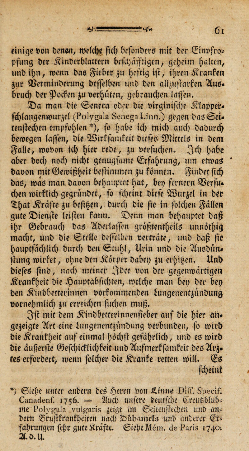 einige Pon benwt, weiche ftdj befonberö mit ber (Jinpfrq* pfung ber jfinberblattern befd)dfftigen f geheim galten, unb ii;n, wenn bas lieber 511 ^eftig iß, ii)ren dfranfen jur 93erminberung beffeiben unb ben aii^ufrarfen 2ius* brud) ber ^Pocfen ju perhüten, gebraud)en faßen* Sa man bte ©eneca ober bte ptrgitüfd)e Klapper« fdßangenwur^el (Pol-ygala SenegaLinn.) gegen haS©et* tenflechen empfohlen *), fo habe id) mid) and) babure^ bewegen Jaffen^ bie ®irb'famfeit btefeS SEfttttelS in bent $aile, wopon td) ^ter rebe, ju Perfudjen* 3d) fpabc aber bod) nod) nicht genugjame (Erfahrung, um etwas * bapon mit ©emißhett beßimmen $u fbnnen* 0^inbef ftd) bas, was man baoon behauptet f)at, bep fernem 23erfu* d)en wirfiid) gegrünbet, fo fcheint biefe SEBurjcl in ber Zfyat Grafte $u beft^en, burd; biß fie in foichen Ratten gute Sietiße leißen farm* Senn man behauptet baß i^r ©ebrauch bas Verfaßen großtentheite unnötig macht, unb bte ©teile beffelben Pertrdte, unb baß ftc ßauptfddßid) burch ben ©miß, Urin unb bte 2fttsbün* ftung wirfet, oi;ne ben Körper habet; ju erinnern Unb biefeS finb, nad) meiner jjbce Pon ber gegenwärtigen .^ranfheit bte Jpauptabftd)ten, welche man bet; ber bep ben ^tnbbefterinnen porfommenben iungenentjunbung pornehmitd) ^u erreichen fuchen muß* 3(1 mit bem Äinbbettertnnenßeber auf bie hier att* gezeigte 2frt eine Umgencnt^unbung perbunben, fo wirb bie ^ranff^tt auf einmal f)6d>fl gefährlich, unb e6 wirb bie dußerße @efd;i(flid;fett unbi(ufmerffamfeit beS2(r$« Ces erforbert, wenn foid;er bie j?ranfe retten will* (Es fcheini *) ©iehe unter anbertt bes f>errn Pott Ätnue Di ff. Specif. Canadenf. 1756. — 3iueh ttttfere beutfc&e g'reu$biufß me‘ Polygala .vulgaris $eigt im ©eitenßecben unb atu bern &vu\itvantytitm nach £>übamelo unb anberer (Er* fahrmtgett fetjv gute Grafte. ©teheMem. de Paris 1740; 2C.O.U.