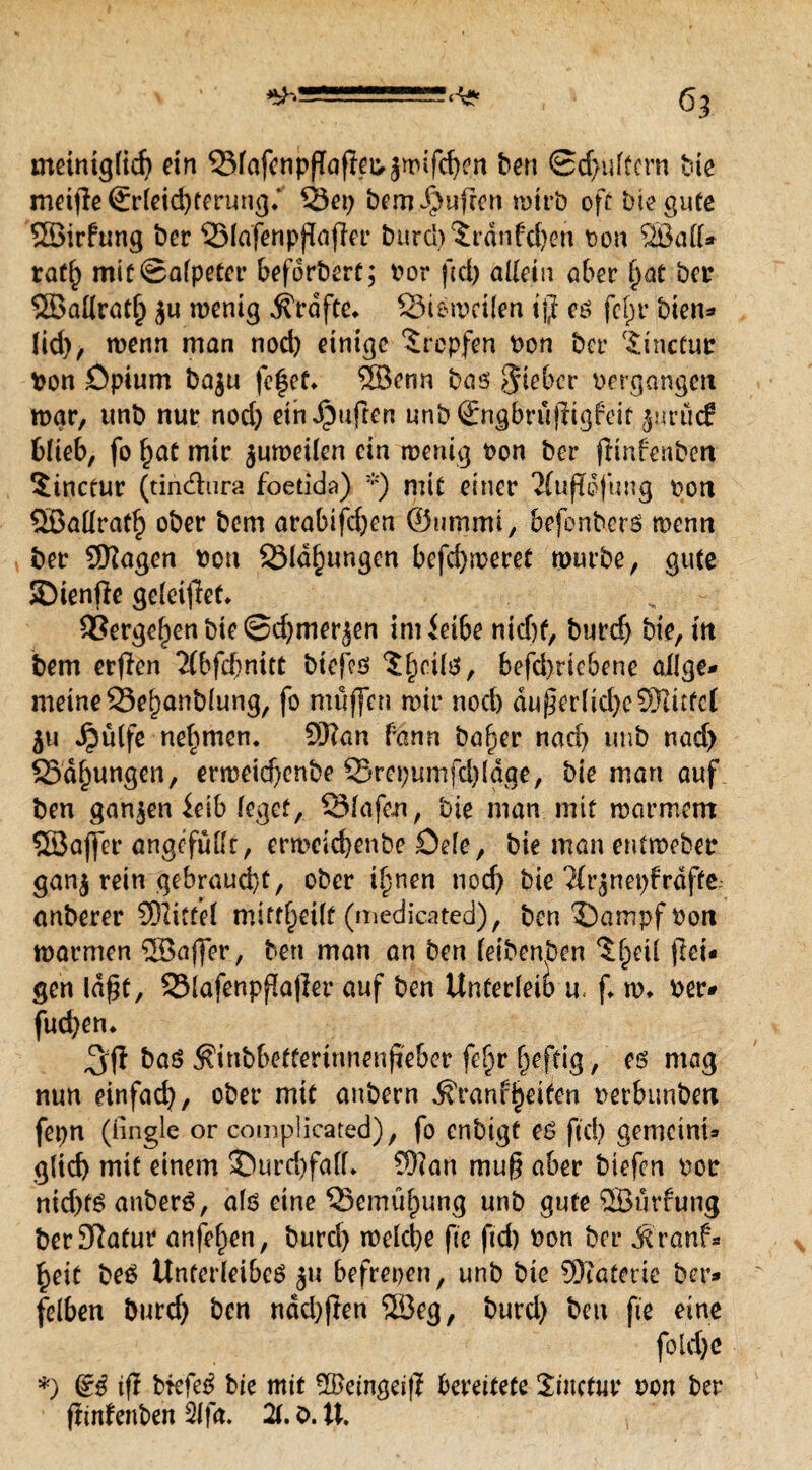 meintglid) ein 33fafenpßaftei>jmifd)en ben ©puffern hie mottle Erleichterung* 33ep bero.Jjjwften wirb off Die gute SBirfung ber 53lafenppajler burcl)^rdnfc()en bon Qöad* ratl) mit Salpeter befdrbert; bor fcd> allein aber f)at bei* SBallratlj <$u wenig Kräfte* 93iewei(en iß es fcf)t* bien* lid), wenn man nod) einige Tropfen bon bet- ^inefur bon Opium baju fefet* SBenn bas lieber bergangett war, unb nur nod) etnJpujlen unb Sngbrujiigfeit $urü<f blieb, fo l)at mir $uweilen ein wenig bon ber fiinfenbeti Sinctur (tin&ura foetida) *) mit einer 2fufTofung bott SBaüratf) ober bem arabifdjen ©nmmi, befonbers mentt ber SKagen bott SMdfjungen befd)meret würbe, gute SDienfle geleitet* 9Serge^enbie©d)meräen im ieibe nid)f, burd) bie, m bem erflen 2(bfd}nitt biefes ^cils, befd)riebene ailge* meine 23el)anblung, fo muffen mir nod) äußerliche SWitfcl 511 Jpülfe nehmen. 9)?an fann baf)er nad) tmb nad) Sd^ungen, erweid)enbe 33ret)umfd)ldge, bie man auf ben ganzen ieib leget, QMafen, bie man mit warmem SBajfer angefüllt, erweid)enbe Dele, bie man entweber gan$ rein gebraucht, ober Upen nod) bie ?frjnet)fraffe anberer SDlitfel mift^eilf (medicated), ben $)ampf bon warmen SEBajfer, ben man an ben leibenben ^fjetl (lei* gen laßt, 2Mafenpfa|ier auf ben Unterleib u. f w* ber* furf>en* bas $inbbettemmenjieber feljr heftig, es mag nun einfad), ober mit anbern ^ranf^eiten berbunben fepn (tingle or complicated), fo enbigt es ftd) gemetni* glid) mit einem $)urd)fa(L 93?an muß aber biefen bor nid)ts anberS, als eine 35emüf)ung unb gute SBürfung berSlafur anfef)en, t>urcl> welche fte ftd) bon ber Äranf- £eit beS Unterleibes ju befrepen, unb bie Materie ber* felben burd) ben ndd)ffen ‘iöeg, burd) ben fte eine fotd)e *) dß tß brefeS bie mit üfteingeiß bereitete Sfocfur bon ber fimfenbeh 2lfa. 2(. b. XX,