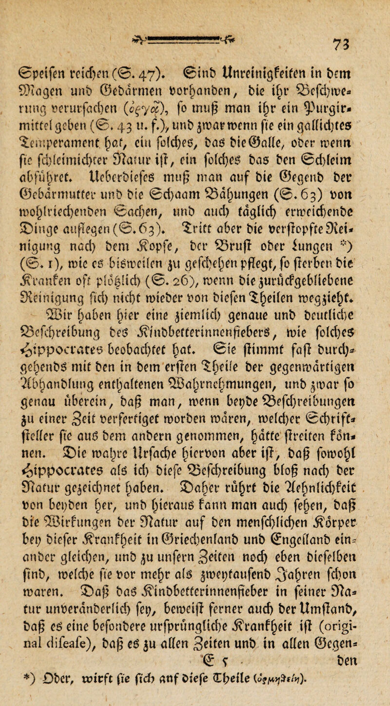 ©petfen reidjen (©, 47). ©inb Unreinigfeiten in hart ©lagen unb ©ebarmen Porhanben, bte tfiiv 23efd)we* nmg oerurfad)en (c^ycc), fo muß man i^r ein 9>urgir* mittel geben (©♦ 431 u f,\ unb jwar wenn fte ein gallidjtes Temperament 1pot, ein fo(d)es, bas bie ©alle, ober wenn fte fd)letmid)ter SWautriji, ein foldjes bas ben ©ddeim abführet* üeberbiefes muß man auf bte ©egcnb bet* ©ebdrmutfer unb bie ©d)aam Sd^ungen (@*63) pon mo^lrtecbenben Soeben, unb aud) fdglid) erweicbenbe SDinge außegen(©*63)* tritt aber bte PerflopfteStei¬ nigung nad) bem $opfe, bet* S3ru(I ober Zungen *) (©♦ r), tote cs bisweilen 51t gefeiten pflegt, fo frerbcn bie Traufen off plofltcf) (©. 26), wenn bte^urucfgebüebene Steinigung ftd) ntd>e wieber pon biefen Theilen t&egjie^f* 58tr haben ^ier eine ^temltd) genaue unb beutltcbe 23efd)reibung bes ifmbbettennncnßeberS, wie fold)e$ ^tppocrares beobad)tet §at. ©ie fjimmt faß burel)* ge^enbs mit ben in bem erjlen Thetle ber gegenwärtigen 21bhanblung enthaltenen QBahrnehmungen, unb ^tpar fo genau uberein, baß man, wenn bepbe 33efd)retbungeri $11 einer Seit verfertiget worben waren, weld)er ©d)rtff* ßefler fte aus bem anbern genommen, batte jtreiten fdn- nem 3)ie wahre Urfacbe bterPon aber iß, baß fowohl <otppocrates als id) biefe Q3efd)retbung bloß nad) ber £Rafur gezeichnet fyaben. $)aber rührt t)tc Hefyntidtfeit Pon bepben ber, unb hieraus fann man aud) fehen, baß bie ©irfimgen ber dlatnr auf ben menfd)lid)en Körper bet) biefer $ran?hett tn@ried)enfanb unb ©ngcllanb ein* anber gleichen, ur.b zu unfern 3etten nod) eben btefelbett ftnb, welche fte por mehr als ^weptaufenb ,3äbrcn fchott waren, £)aß bas ^inbbefferinnenjieber in feiner 3ßa* tur unoerdnberltd) fep, beweiß ferner aud) berttmßanb, baß es eine befonbere urfprüngUche Äranfheit iß (origi¬ nal difeafe), baß es ju allen Setten unb in allen ©egen* © * * ben *) Dber, wirft fte ftdb auf biefe ttfyeile