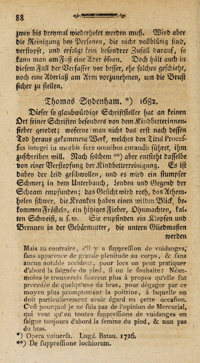jwep bis brepmaf wiebcrffofet werben muß*' ®irb aber bie Steinigung bei) 9>erfonert, bie nicht vollblütig (mb, berfiopft, tmb erfolgt fein befonbrer 3t*fgfl barauf, fo fann man ant^uß eine'&ber dfnem ©cd) f)dlt aud) in btefeme|afl ber£?erfaffer vor beffer, ef)c folcfyes gefebiefd, nod) eme?(berlap am %xm vot^uneljmcn, um bie ©rujl ftd)cr $u jMen, Zfymaü 0t)&enf)am. *) 1682, ©iefer fo gfaubwütbtge ©d)riftflelfer fyat an feinen jört feiner @d)riften befonberg non bem^inbßefterinnen* fteber qereöet; woferne?man nid)t bas erfl nad) bejjen $ob §crauö gekommene ®erf; welches ben Jitul Procef- fus integri in morbis fere Omnibus curandis führet, tf)m gtifcf)reiben will* 9Iad) fb(d)em **) aber entfielt baffelbe von einer 53er{lopfung berÄinbbetterreinigung, ©S ijl babei) ber leib gefdn&otten, unb es wirb ein jiumpfer ©d)mer$ in bem Unterbaue^, ienben unb ©egenb ber ©d)aam empfunben; bas ®eftd)f wirb rotf;, bas$ff)em» £olen fd)roer, bie .K'ranfen f)aben einen mi Iben ©lief, be¬ kommen §rofleln, ein §{$$*$ ftiebet, ß^ttmädjfen, fai¬ ren ©eftmeif), u f w. ©ie empftnben ein Klopfen unb ©rennen in bet* ©e&ärmutter, bie untern ©liebmagen werben Mais aucontraire, s’il: y a fuppreffion de vuidanges, fans apparence de grande plenitude au corps , & fans aucun notable accidenfe, pour lors on peut pratiquer d’abord la faignee du pied , ü on le fouhaite: Nean- rnöins je trouverois fouvqnt plus a propos qu’elle fufe pre'cedee de quelqiVune du bras, pour degager par ce moyen plus promptement ia poitrine, a laquelie on doit partieuiierement avoir ögard en eette occabon. C’eft pourquöi je ne fuis pas de l’opinion de Mercurial, qui veut qu’en toutes fupprefdons de vuidanges on faigne toujours d’abord la femme du pied* & non pas du bras. *) Opera vniuerfa. Lugd. Batau. 1726» De fuppreßione lochiorutn.