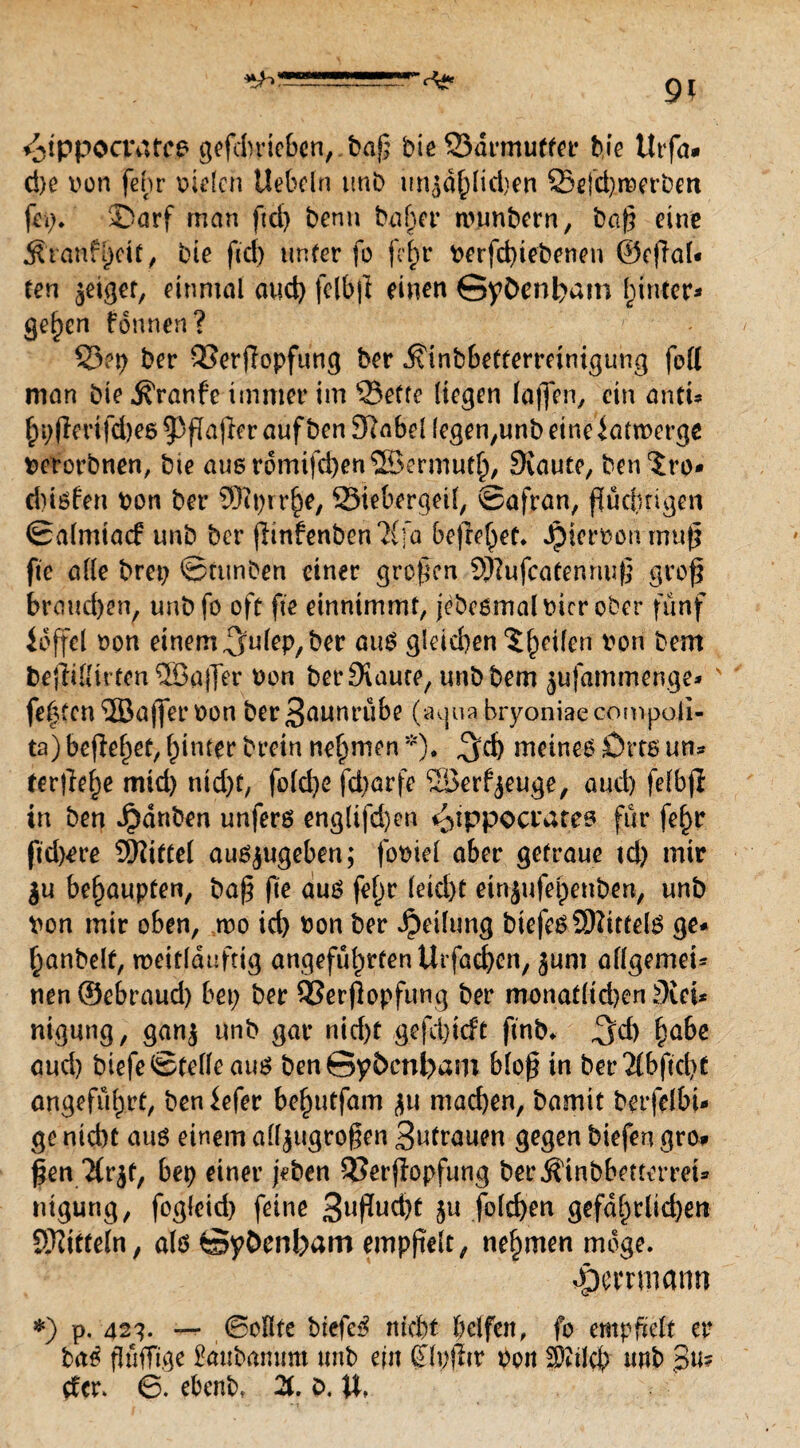 ^tppocratcp gefdrrieben,. baß biß Sdrmuffer bie ttrfa* d)c von feß vielen liebeln tmb linjdßidjen Q5efd)reerbm fei?* SDarf man ftcf> benn baffer nnmbern, baß eine Äranfßit, bie fid) unter fo feß verfebiebenen ©c|Tal« ten geiget, einmal aud) felbjl einen GyC>enl)am hinter* geßn fonnen? 53?p ber QSerffopfung ber .^inbbettßrmnigung fett man bie Traufe immer im 33etfe liegen laffen, ein antu ßßdfd)ß693ßaßraufbßn3}abel (ege^unbeineiattverge verorbnen, bie auordmifcbenSBermutl), Svaute, ben'Jro* diivfen von ber ©iprrß, Siebergeil, Safran, ßueßigen Salmiacf unb ber (Iinfenben?{]a befreiet* Jpiervon muß fie alle brep Stunben einer großen SHufcatennuß groß brauchen, unb fo oft fie einnimmt, jebeömalvicrober fünf idffel von einem ^nlep, ber aus gleid)en ‘Jßifen von bem bejjilltrten ®a|]er von berSiaure, unbbem jufammenge* fe(?fcn ©ajfer von ber3nunrübe (agua bryoniaecompoii- ta) befielet, hinter brein nehmen *). ^cb meinem Ott® un¬ terließ ttud) nid)t, fold)ß fd?arfe ‘©erzeuge, aud) fefbjl in ben Jpdnben unferö englifd)en ^ippocrates für feß fid^re Mittel ausjugeben; fpviel aber getraue td) mir $u behaupten, baß ße au® feß leid)t einjufeßnben, unb Von mir oben, tvo id) von ber Teilung btefcsSHittelg ge- ßnbelf, meitlduftig angefüßtenUrfacben, jum allgemein nen©ebraud) bei; ber QSerjlopfung ber monatltdjen Slei* ntgung, gan$ unb gar nid)t gefebieft finb* ^d) ßbe aud) biefe Stelle auö ben Syöcnbatn bloß in ber2lbficß angeführt, ben iefer beßtfam $u mad)en, bamit betfelbu ge nicht au® einem afljtigroßen 3utrauen gegen biefen gro# ßen Tfrjt, bep einer jeben Serßopfung berÄinbbetterret* nigung, fogleid) feine 3nßud)t 5« fold)en gefdßlicben SWitfeln, alö Syöenbam empßelt, nehmen möge* -pemnann ♦) p. 423. — Sollte biefe£ nicht helfen, fo empftelt er baß pfiffige Sättbarium unb ein (Tlpfftr poit ^ilcß nnb ßitf der. 6. ebenb, 2t. e>. U*