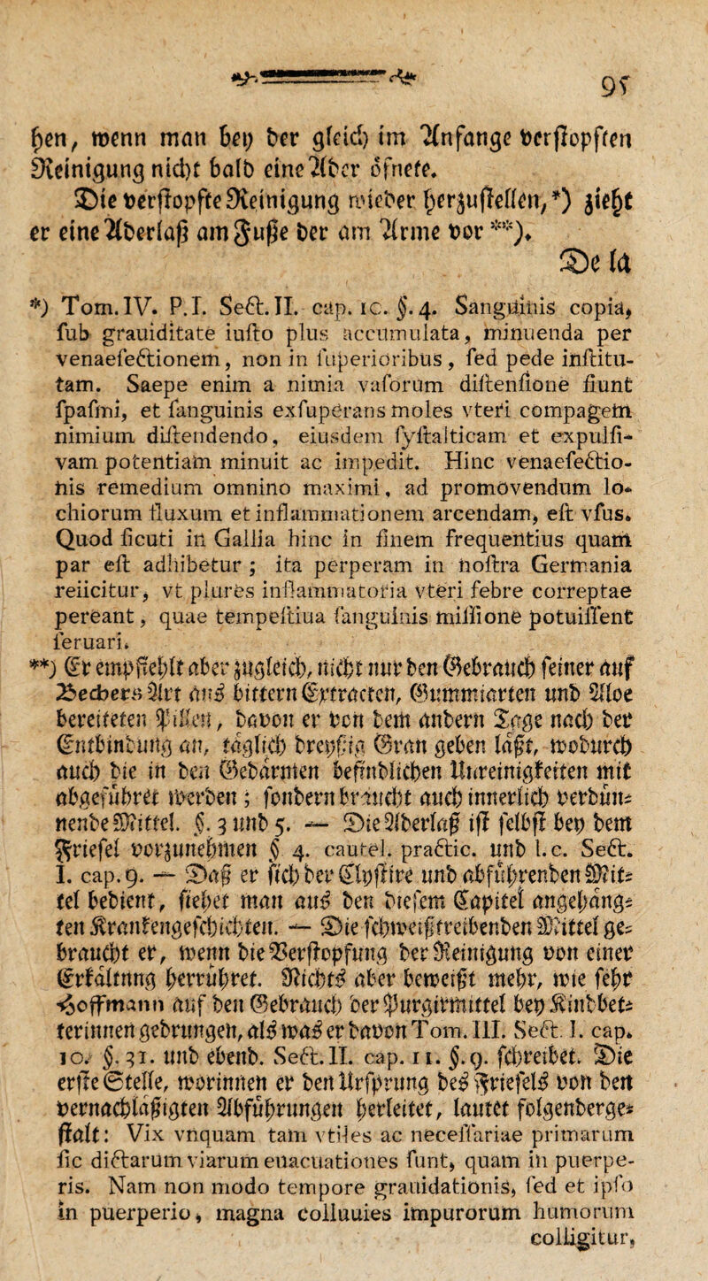 fyn, wenn man hei) ber gfeid) im Tlnfange Perjlopften Steinigung ntdft halb eine'Kber ofnete. SDieperfiopfteSteinigung nueber ^erjujMen/) jie£t er eine überlaß am Jupe ber am 2(rme ror **)♦ S5e ta *) Tom. IV. P.I. Se6t. II. cap. ic. $. 4. Sanguinis copia* fub grauiditate iufto plus accumnlata, minuenda per venaefedtionem, non in luperiöribus, fed pede inftitu- tam. Saepe enim a nimia vaförum diftenfione üunfc fpafmi, et fanguinis exfuperans moles vteri eompagetn nimium difteudendo, eiusdem fyftalticam et expulfi- vam potentialen minuit ae impedit. Hinc venaefedtio- his remedium omnino maximi, ad promovendum lo¬ ch ior um tluxum etinflatnnrationem arcendam, eft vfus. Quod licuti in Gallia hinc in finein frequentins quarrt par eft adhibetur ; ita perpcram in noftra Germania reiicitur* vt plures inftammatoria vteri febre correptae pereant, quae tempeftiua fanguinis miilione potuillent feruarn **) (Er empfiehlt aber jitglelcb, itsvfct mir ben ©ebraiicb feiner auf 2$edber$$lvt <w$ bittent ©ptractcn, 0imtmiarten nnb 5Uoe bereiteten Rillen, baren er Pen bem anbern Sage nad) ber (gntbinbintg an, täglich brepfia ©ran geben lagt, woburd) and) bie in ben (Bebarmen betrüblichen Hnreinigleiten mit abgefubret werben; fonbern braucht auch innerheb Perbtim nenbe SXittel. §. 3 nnb 5. — S)ie Qlberlag ijl felbff bep bem Jriefel vor^nnebmen § 4. cautel. practic. nnb t.c. Seft. I. cap. 9. — £>a@ er ftcb ber Clpflire tmbabftd;renbenS?i^ telbebient, fielet mmt and ben btefem (Japitet angebang* teil $ranfengefcbiebteit. — 33ie fcbmeijjfmbenben Mittel ge? braucht er, wenn bie 2$erflopfwtg berOieimgung non einer (Erhaltung feerruferet. SRicbt^ aber feeweift mehr, wte febr Hoffmann auf ben ©eferand) ber^urgitttuttel bepStiiibbei* ferinnengebrnngen,aI^wa^erbaPonTom.IlL Seel;. I. cap. 10. §.31. nnb ebenb. Se6l.ll. cap. 11. §.g. fd)reibet. S)ie erfte ©teile, merinnen er ben Urfprimg be$$riefel$ non beit pernacblafhgten 5fbfuf>rungeit feerleitet, lautet folgenberge* Halt: Vix vnquam tain vtiles ac necefftiriae pritnarum fic diftarüm Viarum eüaeuationes funt> quam in puerpe- ris. Nam non modo tempore grauidationis* Ted et ipfo in puerperio* magna coiiuuies impurorum humorum colftgitur,