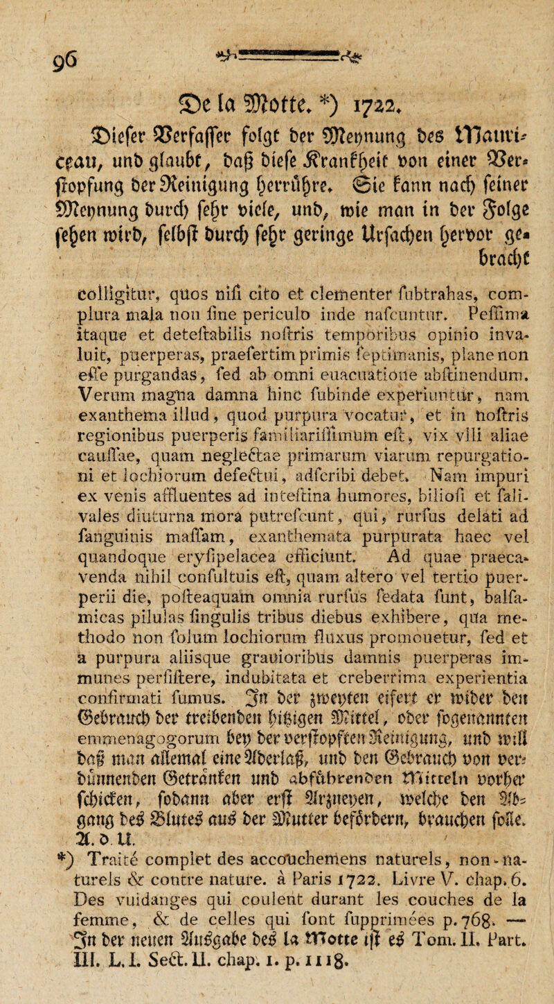 55e ta Flotte. *) 1722. tiefer QSerfaffer fofgt ber 95Jet>nung bes ITJauvt- Cfau, unbg(aubf, baß btefe ^ranf^de Don einer 3?er* fropfung ber Steinigung (jerritfjre* ©ic fann nacf> feiner SKepnung burd) fefjr picle, unb, rote man in ber $olge fe§en roirb, felbjl burcf; fefjr geringe Urfadjen Ijetroor ge¬ bracht ColligitUr, qtlos nifi cito et dementer fubtrahas, com- piura mala non fine periculo inde nafeuntur. Pellimst itaque et detefitabiiis noltris temporibus opinio inva- luit, puerperas, praefertim prlmis fepd'manis, plane non efie purgandas * fed ab omni euacuatioue abltinendum. Verum magna damna hinc fubinde experiimtar, nam exanthema illud, quod purpura vocatut, et in nollris regionibus puerperis fanriliarifilmum eit, vix vlli aliae caulTae, quam negleftae primär um viarnni repmgatio- ni et iochiorum defeftui, adferibi debet. Nam impnri ex venis affiuentes ad inteftina humores, biliofi et fall- vaies diuturna mora putrefcunt, qiii, rurfus delati ad fanguinis m aff am, exanthemata purpurata haec vel quandoque eryfipelacea efficiuiit. Ad quae praeca* venda nihil confnltuis eit, quam altero vel tertio puer- perii die, polteaquam omnia rurfus fedata funt, baifa- micas pilulas fingulis tribus diebus exhibere, qua me- thodo non folurn iochiorum flüxus promouetur, fed et a purpura aliisque graitioribus damnis puerperas im¬ munes per filiere, indubitata et creberrima experienfcia confirmati fumus. 3n ber $roepten eifett er rotber beit (Bebrand) ber treibenben l;i$igen SRittet, ober fcgenannfen emmenagogorutn bep ber uerjlopften Hemtguna, unb roill ba§ man allemal eine überlaß, mtb ben (Mraucb non per? bwmenben (Betranfen tmb abfttbmifren tnitreln vovUv fänden, fobann aber er# Slr^nepen, roelcbc ben gang be$ SSluteß cmß ber Untier befbrbern, brauchen foEe. Ti. ö. XI. *) Traite compiet des acco'uchemens natürels, uon-na- tnrels & contre nature. a Paris 1722. Livre V. chap» 6. Des vuidänges qui cpuleiit durant les couches de la femme, & de celles qui font fupprimees p. 768. — 3n ber neuen 2ltt£gabe be$ la tYTotte tjl tß Tom. II, Part. III. L,L SebtlL chap. 1. p. iuß.
