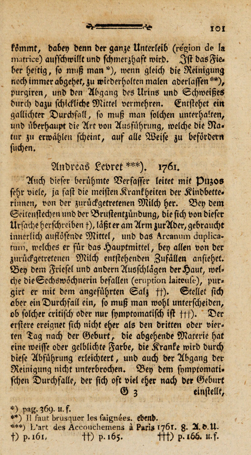 IOI fdmmt, ba6^t> benn ber ganje Unterleib (region de Ia matrice) auffdwtfft unb fd)mer^aft wirb* baö lie¬ ber fertig, fo muß man*), wenn gfetd) bie Steinigung nod) immer a6ge£ef,$u wicberf)o(tenma(en aberfaften **), purgtren, unb ben Abgang be$ Urins unb ©d)weiße$ burd) baju fd)icflfcf)e SKittel oermef)ren* (Jntßehet ein gattidjter $)urd)faff, fo muß man folgen unterhalten, unb überhaupt bte Uvt oon 2(uöfübrung, welche bie Sta« tur ju ermaßen fcfyeint, auf alle 5öeife ju beforbertt fuc^en, 21nbrea£ £ebret ***)* 1761* Tfud) biefer berühmte SSerfafifer feitet mit Pti|05 fe§r mefe, ja fafl bte meijlen Ä'ranf§eiten ber $inbbeffe* rinnen, t>on ber jurücfgetretenen Sttifd) her* 23cp bem Setfenjied)en unb ber 33ruflent$ünbung, bie ftd) bon biefer Ürfad)e herfebreiben f), faßt er am 7(rm jurMber, gebrauche innerftd) außofenbe Sftittef, unb bas Arcanum duplica- nun, welches er für bas Jjauptmittel, bep affen bon ber ^uruefgetrefenen SDJifch entflehenben 3l*faüen anftehef* S5ep bem Driefel unb anbern 2(uöfd)Idgen bergauf, web» d)e bie©ed)6n>6d)nerin befallen (eruptiön laitcufe), pur® gtrt er mit bem angeführten ©afj ff)* ©teilet ßd) ober ein Durchfall ein, fo muß man wohl unterfdjeiben, ob folcher critifdj ober nur fpmptomatifd) tfi ttt)* $5er crflcre ereignet ftd) md)t eher als ben brieten ober hier« ten Sag nach ber ®eburf, bie abgef)enbe Materie hat eine weiße ober gelbliche $arbe, bie ifranfe wirb burd) biefe Abführung erfeid)tert, unb auch brr Abgang ber Steinigung nicht unterbrochen* 95ep bem fpmpfomatt* fd)en Durchfalle, ber ftch oft tnel e§er nach ber ©eburf © 3 einjMf, *) pag. 36c> tt. f. **) II faufc brusquer les faignees. ebenb. ***) L’art des Acccmchemens a Paris 176t. g. 2t. fc.ü. f) p. i6i, tt) p-165. ttt) p»i66. tt.f*