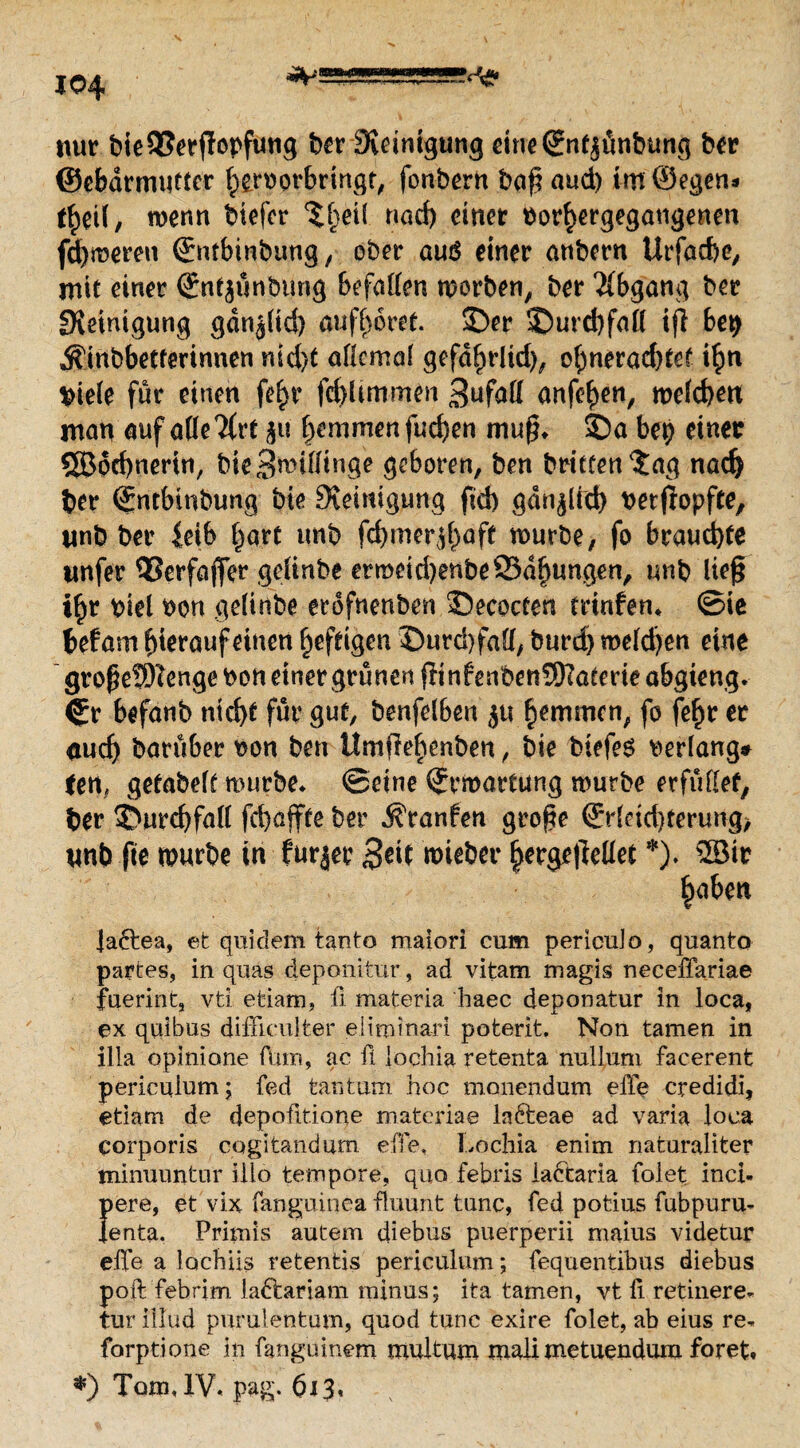 nur bieQSerffopfuttg ber Steinigung eineSnfjünbung ber ©cbdrmutter hfcroorbringt, fonbern bag aud) im ©egen- t£eU, wenn biefer ^f^eü narf) einer bor^ergegaugenen fd)weren Entbinbung, ober aus einer anbern Urfachc, mit einer ©nt$ünbung befallen worben, ber Abgang ber ^Reinigung gdn^(id) aufhoret. ©er ©urd)fall ifl be$ Ä'inbbetferinnen nid)t allemal gefd^rltd), ohnerad)tef ihn biele für einen fe^r fchlinrmen 3ufal( anfe^en, welchen man auf alle 2(rt $u hemmen fuchen mug* ©a bep einer QBdchnertn, bie Spillinge geboren, ben brieten $ag nad) ber Entbinbung bie Reinigung fid) gänzlich bezopfte, unb ber leib hart unb fdjmer^aft würbe, fo brauchte itnfer 35erfaffer gelinbe ermeidjenbeSSdljungen, unb lieg ihr biel bon gelinbe erofnenben ©ecocten trinfen* ©ie befam hierauf einen heftigen ©urd)fa(l/ burd) melden eine grogetWengebon einer grünen ginfenbenÜKaterie abgieng. Cr befanb nid)t für gut, benfelben ju hemmen, fo fehr er aucf) barüber bon ben UmfM)enben, bie biefes »erlang* tm, gefabelt würbe* ©eine Erwartung würbe erfüllet, ber ©urchfall fchajfte ber ^ranfen groge Erleichterung, unb fte würbe in furjer Beit wieber herge|Met *). 2Bir h aben lafrea, et quidem tanto maiori cum pericuJo, quanto partes, in quas deponifcur, ad vitam magis neceffariae fuerint, vti etiam, fi materia haec deponatur in loca, ex quibus diffieulter eiitninari poterit. Non tarnen in illa opinione ftim, ac fi iochia retenta nullum facerent periculum; fed tan tum hoc monendum effe credidi, etiam de depofit.ione materiae lafteae ad varia loca corporis cogitandum effe, Lochia enim naturaliter minuuntur ilio tempore, quo febris ladtaria folet inci- pere, et vix fanguinea fluunt tune, fed potius fubpuru* lenta. Primis autem diebus puerperii maius videtur ehe a lochiis retentis periculum; fequentibus diebus poft febrim la&ariam minus; ita tarnen, vt fi retinere* tur illud purulentum, quod tune exire folet, ab eius re* forptione in fanguinem multum mali metuendum foret. *) Tom, IV, pag. 6*3*