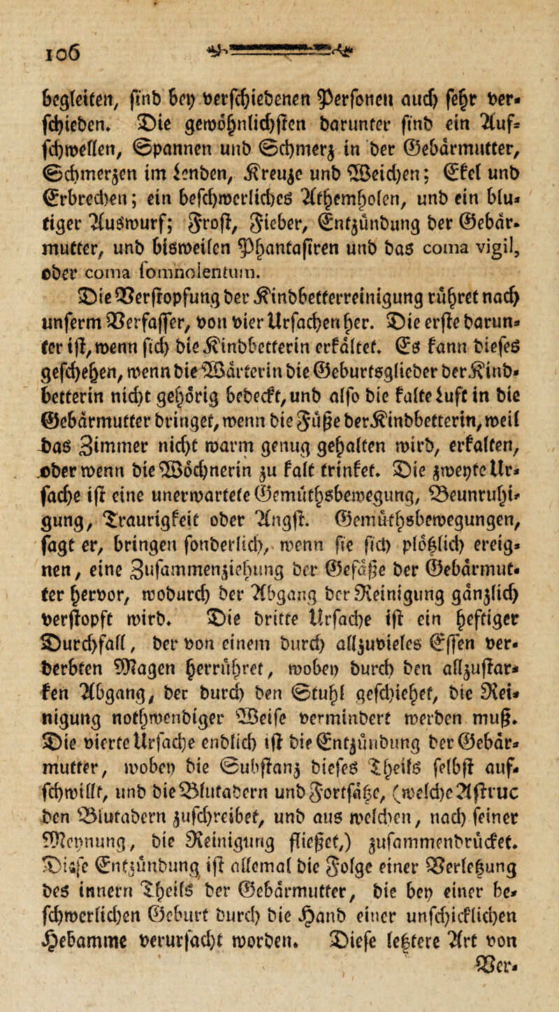 io6 bereiten, ftnb 6ep betriebenen 9)erföttett and) fe^r t>cr- fctyieben. 3Me gewd§n(id)ßen barunter ftnb ein 2luf- fd)roeflen, ©pannen unb ©d)mer$ in ber ©ebdrmutter, ©chmerjen im ienben, $reu$e unb 5Seid)en; ©fei unb ©rbred)en; etn befd)mcrltd)es ^Itbemlwlen, unbein blu* ttger 2(uSrourf; Sieber, ©nfjünbung ber ©ebdr. mutter, unb bisweilen ^antaßren unb bas coma vigil, ober coma fomhoientum. 35te 93erßopfung ber .^inbbetferreimgung rühret nad) unferm QSerfaßer, bont>ierilrfad)enl)er. ©ieerftebarun- ter iß, wenn ftd) bie ^inbbccferin erfdltet. ©s fann biefeS gefd)el)en, wenn bte ©atterin bie ©eburtsglieber berÄinb* bettevin nid)t gehörig b?becft,unb alfo bie falte $uft in bie ©ebdrmutter bringet, wenn bie Süße ber^inbbetterin, weil bas Berner nid)t warm genug gehalten wirb, erfaßen, .ober wenn bie$B6d)nerin ^u falt trtnfet. 3Die awepfettr- facfye i(i eine unerwartete©emud)$bemegung, 33eunrul)i* gung, Sraurigfeit ober 'Jlngß. ©emüt^sbewegungen, fagt er, bringen fonberlid), wenn fie fiel) pld|tid) ereig* nen, eine 3ufammen$iefutng ber ©efdße ber ©ebdrmut¬ ter £erbor, woburd) ber 2fbgang ber Steinigung gdnjlid) berßopft wirb. 55ie brttfe i!rfad)e iß ein heftiger 2)urd>fall, ber bon einem burd) all^ubieles ©ffen ber- berbten SKagen §errü§ret, wobet) burd) ben all^ußar- fen Abgang, ber burd) ben ©tu£{ gefd)ie£et, bie Stei¬ nigung not^wenbiger Seife bermtnbert werben muß. S)ie biertettrfadje onbficf) tß bt? ©ntjünbung ber ©ebdr¬ mutter, wobei) bie ©ubffan$ bicfeS JijeilS felbß auf- fd)willf, unb bieSfutabern unbSottfd|e, (weld)e2(ßxuc ben SMutabern jufdjreibet, unb aus welchen, nad) feiner SRepnung, bie Steinigung fließet,) jufammenbrücfet. SDUfe ©ntjünbung iß allemal bie S^fge einer S3erle|ung bes tnnerrt ^eifs ber ©ebdrmutter, bie bet) einer be- fd)werltd)en ©eburf burd) bie Jpanb einer unfd)icflid)en Hebamme berurfad)t worben. 3Diefe le|tere Hxt \>on 18er-