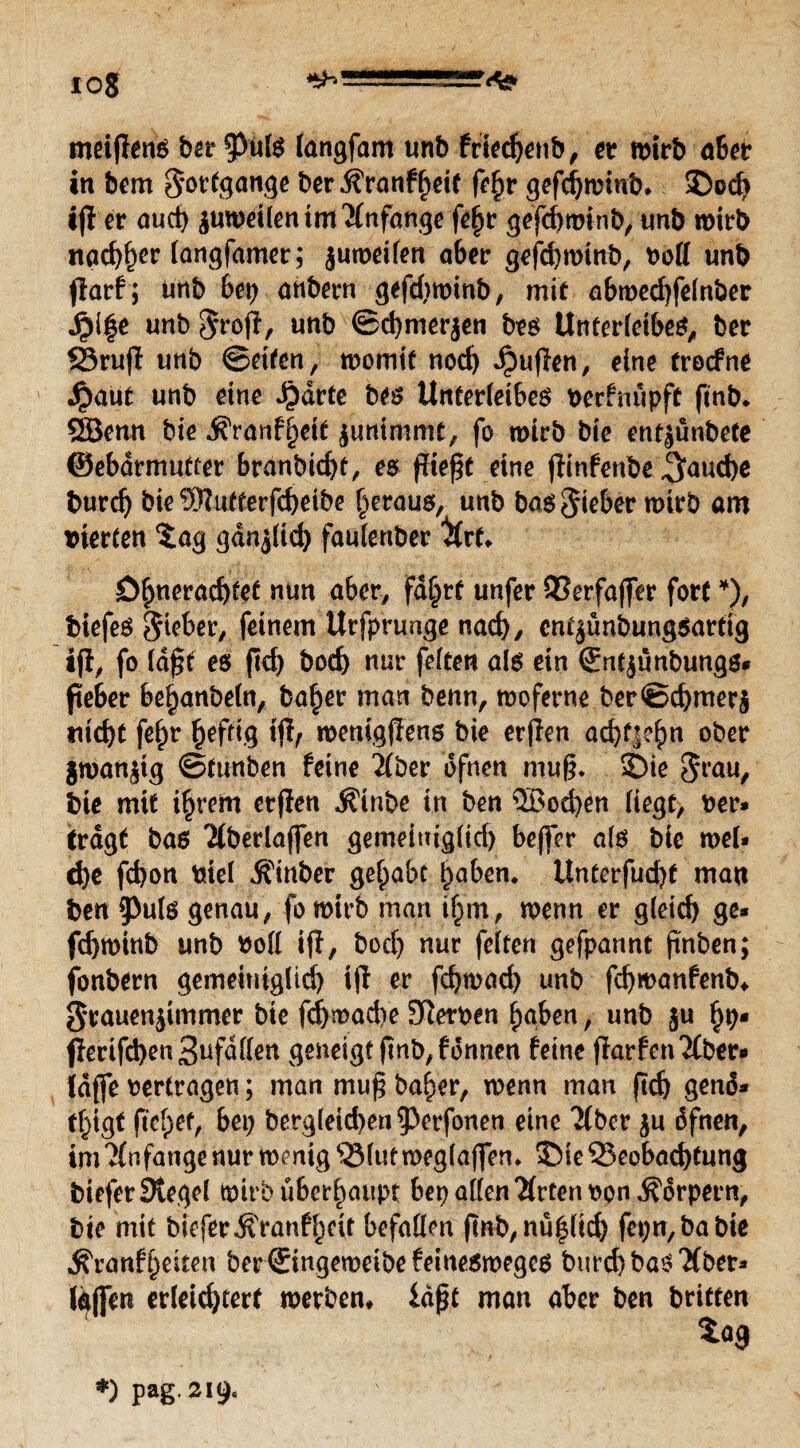 10$ ^^ISSSOSLL»^ meijlens bereis langfam unb friechenb, et wirb a6et in bem Fortgänge ber Äranffjeit fehr gefdjwinb* >Do<h ifl er auch guweüentmAnfänge fei;r gefchminb, «nb wirb nac^^cr (ongfamcr; jumeilen aber gefchwinb, boll unb jiarf; unb bet; anbern gefdtwinb, mit abroedjfefnber Jpi%e unb $ro|l, unb ©chmerjen bes Unterleibes, ber Brufl unb ©ettcn, womit noch puffen, eine trocfne dpaut unb eine Jjdrte bes Unterleibes verfnupft finb. QBemt bie .S'ranf'heit juntmmt, fo wirb bie entjunbete ©ebdrmutter branbicbt, es fließt eine (iinfenbe Jjauche burd) bie SRutterfchetbe heraus, unb bas lieber wirb am vierten $ag gdnjlid) faulertber tyrf* öbneracbfef nun aber, fd§rt unfer Berfafier fort *), biefeS lieber, feinem Urfprunge nach/ cm^ünbungsartig ifi, fo Idfit es jtch bod) nur feiten als ein ®nt$ünbungs* peber behanbeln, ba^er matt beim, woferne ber©d)mer$ nicht fehr heftig tfl, wenigjTens bie erfien ad)t]ehn ober gwanjtg ©tunben feine 2(ber dfnen muß* SDie $rau, bie mit ihrem erfien Mnbe in ben ®od;en liegt, ber» Crdgt bas 'Mberlaffen gemeiniglid) beffer als bie wel» d)e fd)on viel Äinber gehabt haben. Unterfud)t man ben 9)u(s genau, fo wirb man ihm, wenn er gleich ge¬ fchwinb unb voll ifi, bod) nur feiten gefpannt finben; fonbern gemeiniglid) ifi er fchwad) unb fdjmanfenb* grauenjimmer bie fchwadVe Sterben haben, unb ju hb* fferifd)en3ufdllen geneigt finb,fonnen feine ffarfen^Cber* Idfie vertragen; man mufi baher, wenn man fid) genö¬ tigt fielet, bet; bergleicben^erfonen eine 'Mber $u öfnen, im^nfange nur wenig Blut weglafien. 35ie Beobachtung biefer Siegel wirb überhaupt bep allen #rten von Körpern, bie mit biefer jfranfhcit befallen ftnb, nü^lid) fepn,babie ^ranfheiten ber©ingeweibefeinesweges burd)bas'Xbet» Idflen erleid)terf werben* iäßt man aber ben briften *) pag. 219«