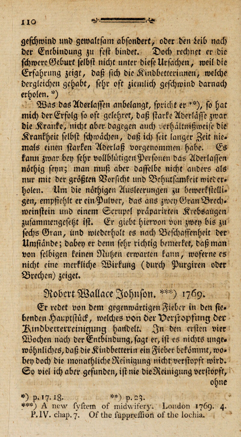 HO gefdjminb mit> gemaltfam abfonbert, ober ben ieib nad) bei* (Enfbinoung ju feft bin&ef* 2>cd> redmct er bie fd)roerc©eburt felbft md)C unter biefeUrfacfyen, roeil bie • (Erfahrung jetgt, ba§ fid> bie j?inbbetfemnen, n>efd)e bergletdjeu gehabt, fe^r oft ^iemiid) gefd;n)inb barnad; erstem *) SSSas basAberlaffen anbelangf, fprid)f er **), fo Ijat mid; ber (Erfolg fo oft gelefjret, ba£ (iarfe Aberldffe ^rectr bie Traufe, md)t aber bagegen and) wtfdltmfmetje bie ^ranf^eit felbfl fdjmdcben, ba£ id) feit langer 3eit nie¬ mals einen fiarfen Tübetlaf? borgenommen ftabe. (Es famt jmar bet; fef)r bollblutigen^erfonen bas Aberlaffert ndd)tg fertig man muft aber baffelbe utcf>t anbers als nur mit bei* größten 33orfid)£ unb 35e{jutfamfctt mietet*- fjolen. Um bie nötigen Ausleerungen $u bemerfjMu gen, empfre^lt er ein^uloer, baS ans jtrep ©ran 35red)- toeinflein unb einem ©crupel prdparirfen ÄrebSadgen jufammengefe^t tfL (Er gtebt fneroon non jmet; bis $u fed)s©ran, ünb mieber^olt es nad) SSefdtaffenijeit ber ttmftanbe; habet; er benn fef;r richtig bemerfet, ba^man bon felbigen feinen 3hi|en entarten fann, moferne cs niefjf eine rnerflid;e SBirfurtg (burd; 93urgiren ober S3red;en) jeigef* f)vo&ert5Öaflace 3of)nfom ***) 1769, (Er rebet oon bem gegenwärtigen lieber in ben fte* benben ^auptffücf, weldjes ron der Derfropfimg 6er 2\tn5betterreintgung IjartbelL ^n ben erfreu oiec ®od;en nad) ber(Entbinbung,fagt er, tfl es nid)ts unge« mof)nlid)cS,ba£ bie^tnbbetterin ein Sieber befdmmt, mo- bepbod) bte monat!)ltd)e3teiniaung tud)t;perfropf? tmrb* @0 Diel icf> aber gefunben, ijl nie bie Steinigung oerfiopff, o£ne *) p. 17.1g. **) p.23. ***) A new fyftem of midwifery. London 1769. 4. P.iV. chap.7. Of the fupprelTion of the lochia.