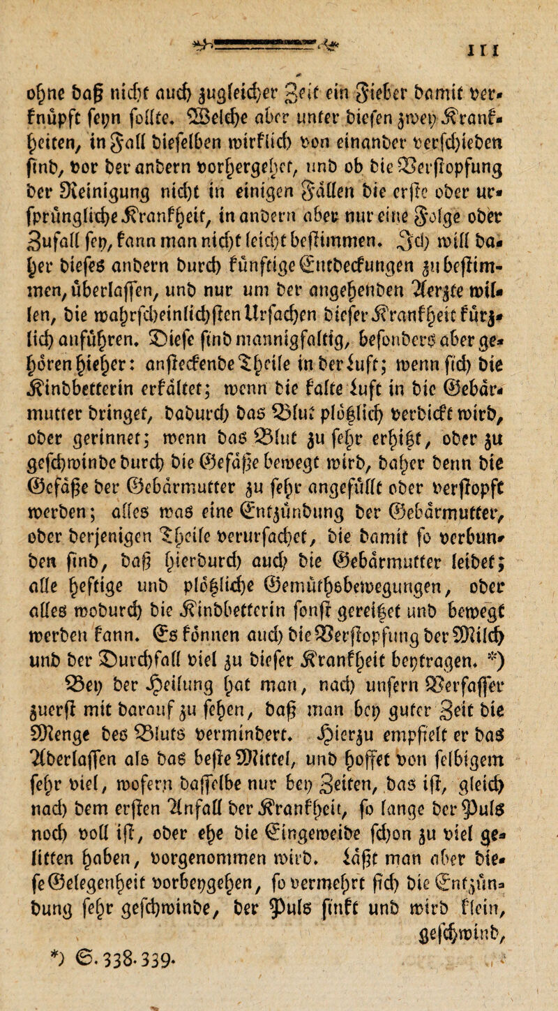 o(jne ba§ nicpt aud) äugletd)er £ejt ein gieber barmt ber« fnüpft fepn feilte, 5Seld)e aber unter biefen jwep- ^ranf- f)eiten, tn$all biefelben wtrflid) bon etnanber berfdpeben ftnb, bor beranbern borf)ergehct, imb ob bie SSerpopfung bei* Steinigung nid)t in einigen fallen bie erfte ober ur* fprünglid)e.$ranfl)ett/ inanbern ober nur eineiige ober Sufall fep, fann man nid)f leid)t beflimmen* $d) will ha¬ lber biefes anbern burd) fünfdgeSutbecfungen ^ibepim- men, überlapen, unb nur um ber angefjenben $erjte wiU len, bie wal)rfd)einlid)PcnUrfad)en bicfer^rauf§eitfurj# lid) anfu^ren, SMefc ftnb mannigfaltig, befenbersaberge* f)dren§tef)er: anpe<fenbe$£eile inberfuft; trenn pd) bie ^tnbbetterin erfditet; wenn bie falte iuft in bie ®ebdr< mutter bringet, baburd) bas 53lut pldflid) berbiefe wirb, ober gerinnet; wenn bas 23fut ju fe§r ergibt, ober ju gefd)wtnboburd) bie ©efdpe bewegt wirb, baffer beim bie ©cfdpe ber ©ebdrmutter fepr angefüllt ober berpopft werben; alles was eine ©nfjünbung ber ©ebdrmutter, ober berjenigen ?peile berurfad)et, bie bamit fo berbun# ben finb, bap füerburd) aud; bie ©ebdrmutter leibet; alle §efttge unb plcflid)e ©emüfpsbewegtmgen, ober alles woburd) bie •S'inbbeffertn fonp gerettet unb bewegt werben fann. ®s fonnen aud) bie93erpopfttng berSHildj unb ber £)urd)fafl biel ^u biefer Äranfpett bepfragem *) 23ep ber Teilung fjat man, nad) unfern 93erfaffer 3ucrP mit barauf $u fe£en, bap man bep guter Seit bie SKenge bes S3iuts berminbert, ^ier^u emppelt er bas Tfberlaffen als bas bepe SSWitfd, unb poffet bon felbigem fef)r biel, wofern baffelbe nur bep Seiten, bas ip, gleich nad) bem erpen Tinfaö berÄranfpeit, fo lange bereute nod) boll ip, ober ef)e bie ©ingemeibe fd)on ^u biel ge* litten Ijaben, borgenommen wirb, idpt man aber bie* fe©elegertpeit borbepgef>en, fobermeprt pd) bteSnjfjun* bung feljr gefcfywinbe, ber ftnfc unb wirb flein, , gefdjroinb. *) 338* 339*