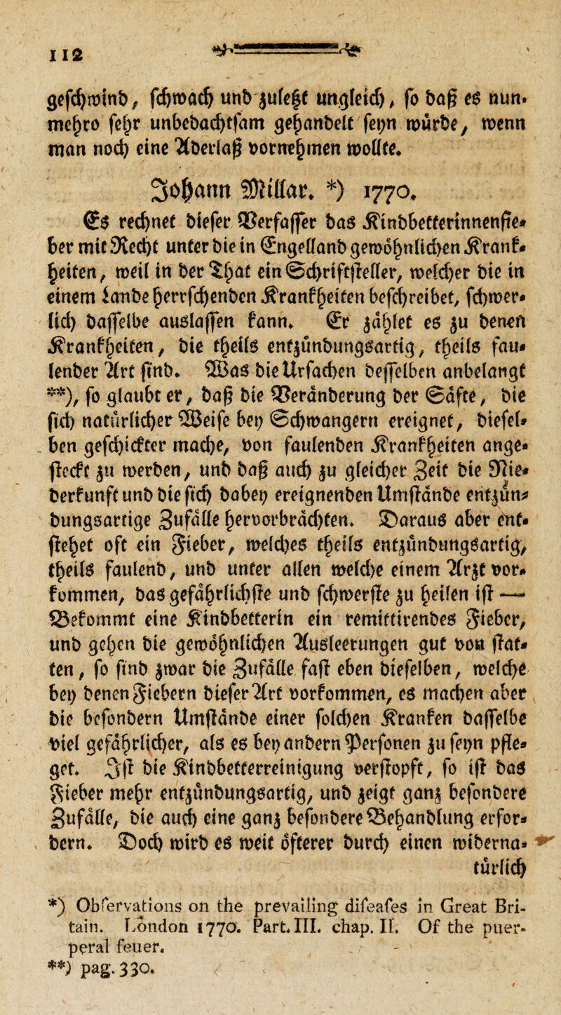 gefdjminb, fcbmad) unb julef C ungleich , fo ba§ es nun. mc^co fel^r unbebadjtjam ge^anbelt feiert mürbe, menn man nod) eine 'Mberlaj? borne^inen mölke* Sodann 50itttar* *) 1770* (£s rechnet biefer SSerfajfer bas *$inbbetterinnettfie* ber mit 9tecf)t unter bie in ©ngeflanb geroof)nltd)en $Yanf* Reifen, meil in ber^at ein@d>rtft)Mler, meld)er bie in einem lanbe §errfd)enben Äranffjeiten befcfyrcibet, fd)mer- lid) bajfelbe auslajfen f’ann* £r jd§let es ju beneft •S'ranff'ieiten, bie t^eils enfjünbungsarfig, tf>eüs fau- lenber Tlvt ftnb* 5öas biettrfaehen bejfelbm anbelangt **), fo glaubt er, baf? bie SSerdnberung ber ©dfee, bie fid) natürlicher SBeife bei; ©d)mangern ereignet, btefel» _ ben gefd)i<fter mache, bon faulenben j?ran?l)etten ange- jlccff ju merben, unb baf? attd) ju gleid)er 3ek bie 9lie* berfunftunbbiefef) babep ereignenden Umjldnbe enijun* bungsartige 3ufalle f)ert)crbrdd)fem SDaraus aber ent¬ fielet oft ein 5*eber, meld)es tfydls enfjünbungöartig, t^etls faulenb, unb unter allen meld>e einem'Jfrjt t>or* fommen, bas gefdf>r(id)f?e unb fcfymerjle ju Reifen ijl — 25efommt eine ^tnbbetterin ein remiftirenbes lieber, unb ge§en bie gewöhnlichen 2(us(eerungen gut bon hat¬ ten , fo finb jmar bie 3ufdlle fajf eben btefelben, melc^e bet) benen fiebern biefer%vt oorfommen, es machen aber bie befonbern ttmjlanbe einer fold)en ^ranfen bajfelbe biel gefährlicher, als esbepanbern^Perfonen jufepn pfle¬ get* bie S'inbbefferreintgimg t>erjtopft, fo ijl bas lieber mehr ent^unbungsartig, unb jeigt gan^ befonbere Bufdlle, bie and) eine gan| befonbere Sebanblung erfor- bern* 35od) mirb es meit öfterer burd) einen miberna- türlid) *) Obfervations on t:he prevaümg difeafes m Great Bri- tain. London 1770. Part* III. chap. IL Of the puer¬ peral feuer. **) pag.330.