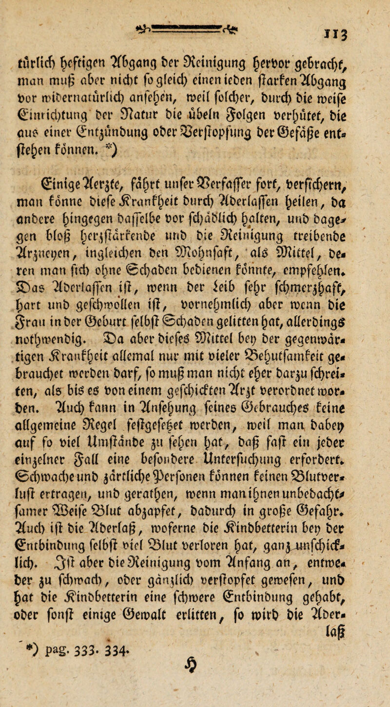 ^JI3 turlicb heftigen Abgang ber Reinigung §ert>or gebracht, man mu^ aber nid)t fo gleich einen teben ffarfen Abgang Por widernatürlich anfe^en, weil folcber, burd) bte weife (Einrid)tung Per Statur bie Übeln golgen perf)ütef, bie auo einer ©ntjünbung ober ?8et)topfung ber©efdße ent* flehen fonnetu *) (Einige 2(erjfe, fd^rt unferQ5erfaj]er forf, Perfidem, man fonnc btefe^ranff)eit burd) ‘ttberlaffen feilen, ba önbere hingegen baffelbe Por fd)dblieb Raiten, uub bage* gen bloß f^er^fldrfenbe unb bie Steinigung rretbenbß 2tr$nei)en, tngleid)en ben 9Jiof)nfaft, *al£ SDtitfel, be- ren man ftd) ebne Schaben bedienen fdrinte, empfehlen«. S)ae 'Jlbcrlaffcn ifi, wenn ber ieib fef^r fd)mer^aff, hart unb gefcbwollen ijl, Pornef)m(id) aber wenn bte grau in ber ©eburt felbflScbabengelittenhat, allerdings nott)wenbig. 3Da aber biefeö Siittel bep ber gegenwdr« ttgen i?ranff)eif allemal nur mit Pteler 25ef)uffamfeit ge< braud)et werben darf, fo muß man ntd)t eher bar^ufebrei* ten, als bteeo bon einem gefehlten Tfr^t berorbnef mor* ben. ’itueb fann in TCnfe^ung feines ®cbraud)es feine allgemeine Stegei feflgefe|et werben, weil man habet? ouf fo biel Umßdnbe 51t feljen hat, baß faß ein jeder einzelner gall eine befördere Unterfucbimg erfordert«. Sd)wad)eunb jdrt!id)e^3erfonen fdnnen feinen 33futoer* ftifl ertragen, unb geraden, wenn man timen unbedacht* famer ©eife S3lut abjapfet, baburd) in große ©efaln** 3tucb iß bie ?lberlaß, woferne bie Kindbetterin bet? ber (Entbindung felbß t>tcf Q3lut Perloren ^af, ganjamfebtef* lid). aber bie Steinigung pom Anfang an, entwe* ber ju fd)wad), ober gänßtd) perßopfet gemefen, unb bat bie Kindbetterin eine febwere (Entbindung gehabt, ober fonß einige ©ewalt erlitten, fo wirb bie ‘Jlder- tag $ *) Pag- 333- 334-