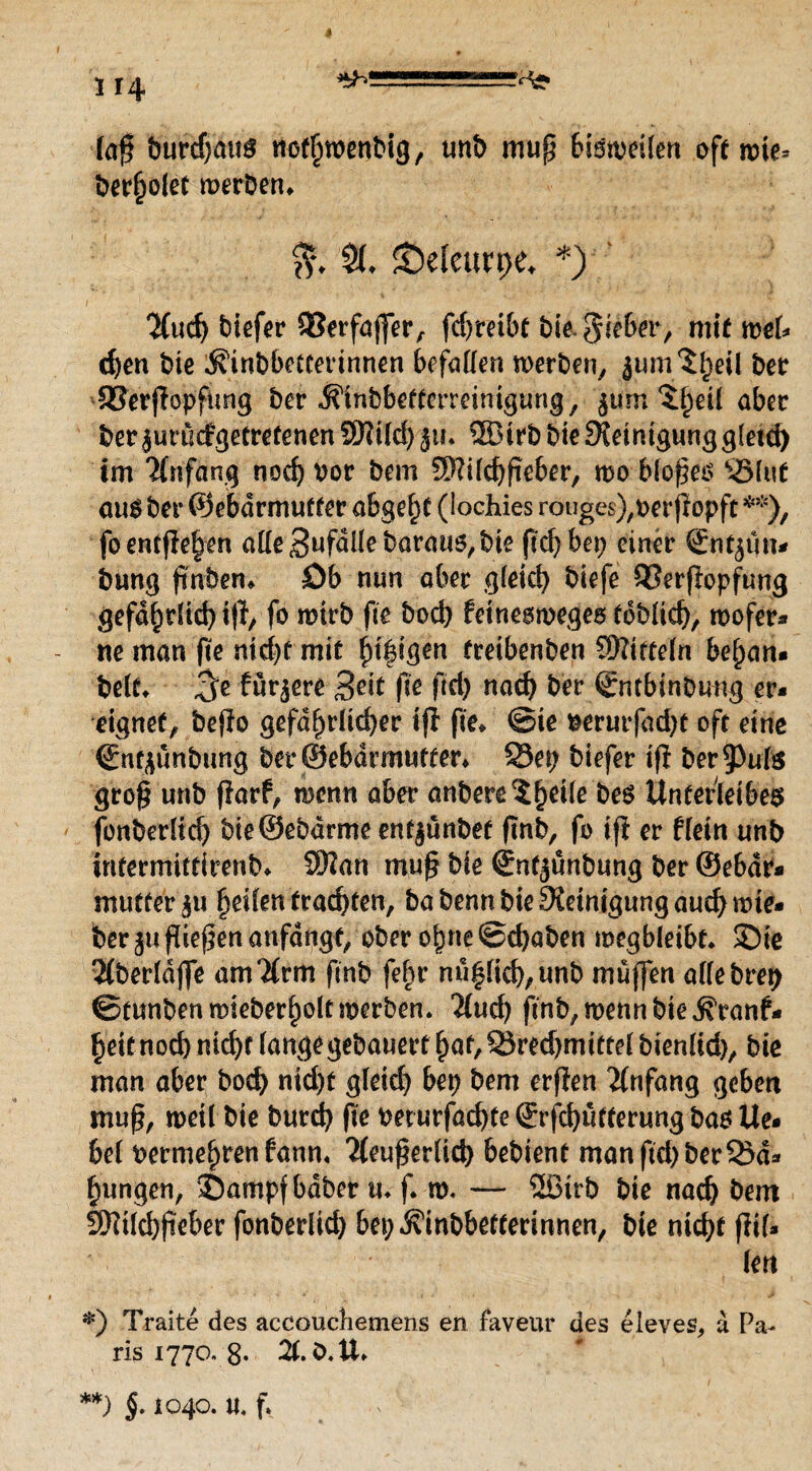 1 14 --=^g> (oft burdjatig ttcthwenbig, unb mup bisweilen oft tr>ie- ber(jolet merken* $♦ &elenrt;e* *) 2(uch tiefer 93erfajfer, fdjreibt bie. lieber, mit mU d)en bie ^tnbbetcerinnen befallen werben, ber SSerpopfitng ber Ä'inbbettcrreimgung, jum 5^eü aber beräunMgetretenen9Rifd)jin ®trb bie Steinigung gletd) im Anfang noch por bem 3)?ilchpeber, wo blopeo Sölwt aug ber ®ebdrmuffer abgeht (lochies rouges),perpopft **), foentfielen alle SufdHebaraus, bie pd? bep einer Snfjtm* bung pnbem öb nun aber gleich biefe 93erpopfung gefährlich ifh fo wirb pe hoch Peineswegeg toblich, wofer* ne man pe nicht mit htf igen freibenben Mitteln befyan» beit* ^e fur^ere %eit fte (Ich nach ber Sntbinbmrg er* eignet, befio gefährlicher ip pe» ©te Perutfad)t oft eine Cnt^ünbnng ber@ebdrmutter* 33ep biefer ifi Der 9>uls grop unb ParP, wenn aber anbere^h6^ beg Unterleibes fonberlich bie®ebdrme entjünbet pnb, fo ip er Plein unb irifermittirenb» 9J?an mup bie Sntjunbung ber ©ebdr* mutter £u heilen trachten, babennbieSietnigungauchwie* ber ju fiepen anfdngt, ober ohne ©d)aben wegbleibe» ©ie 2(berldjfe am'Xrm pnb fehr nuhlich,unb muffen allebrep ©tunben wieberholf werben. Hud) ftnb, wenn bie ^ranf* heit nod) nicht lange gebauert fyat, S5red)mitte( bienlid), bie man aber bod) nicht gleich bep bem erfien Anfang geben muß, weil bie burd) pe perurfachteSrfdjutterungbasUe* bei Permehren Pann« Tteuperlid) bebient manpd)berQ5d* hungen, ©ampfbdber tu f w. — ®trb bie nach bem Sftilchpeber fonberlid) bep^inbbetterinnen, bie nicht pil* len *) Traite des accoucbemens en faveur des eleves, a Pa¬ ris 1770. 8. 21. ö.U. **) §. 1040. u. f.