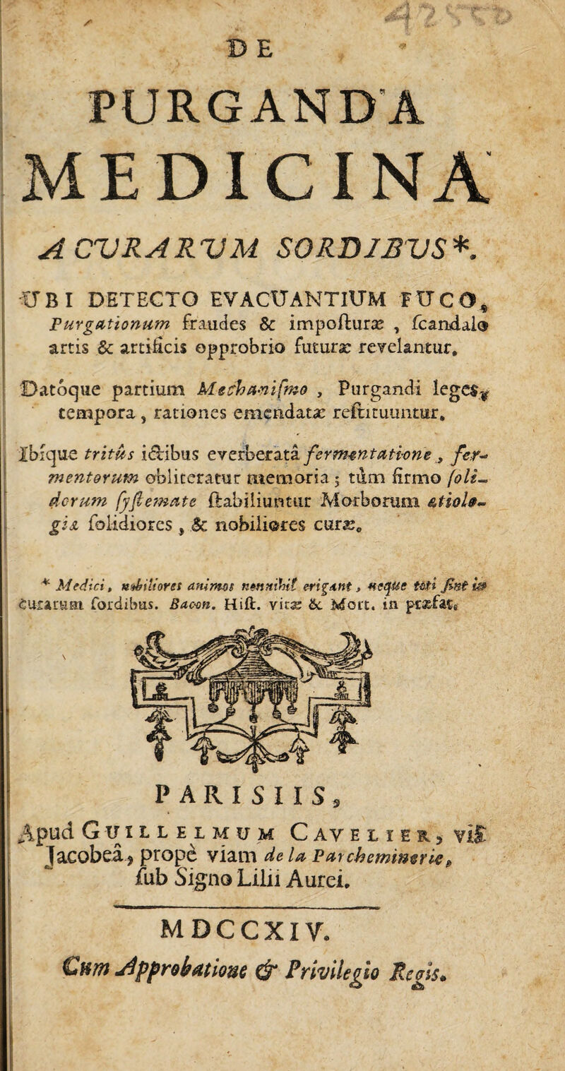 PURGANDA MEDICINA A CURARUM SORDIBUS*. UBI DETECTO EVACUANTIUM FUCO, Purgationum fraudes &amp; impofhirse , fcandalo artis &amp; artificis opprobrio futura? revelantur. Datoque partium Mecha-nifrao , Purgandi lege$¥ tempora , rationes emendata? rejftituuntar. Ibique tritus ilibus everberata ferm-entathne y fer- mentorum obliteratur memoria ; tum firmo (oli-, ticrum fyflemate ftabiliuntur Morborum giji folidiorcs , &amp; nobiliores cura?, * Medici, nubiliores animos nennihit erigant, neque Uti finiit» euramai fordibtis. Bac-on. Hift. vit« &amp;. Mort. in prxfats \ PARISIIS, Apud Guil l e 1 mu m Cave l ier, vir jacobea, prope viam de U Patcbemimrie, fub Signo Lilii Aurei. MDCCXIV. Ckot Jpprobatio-as &amp; Privilegio Regis.